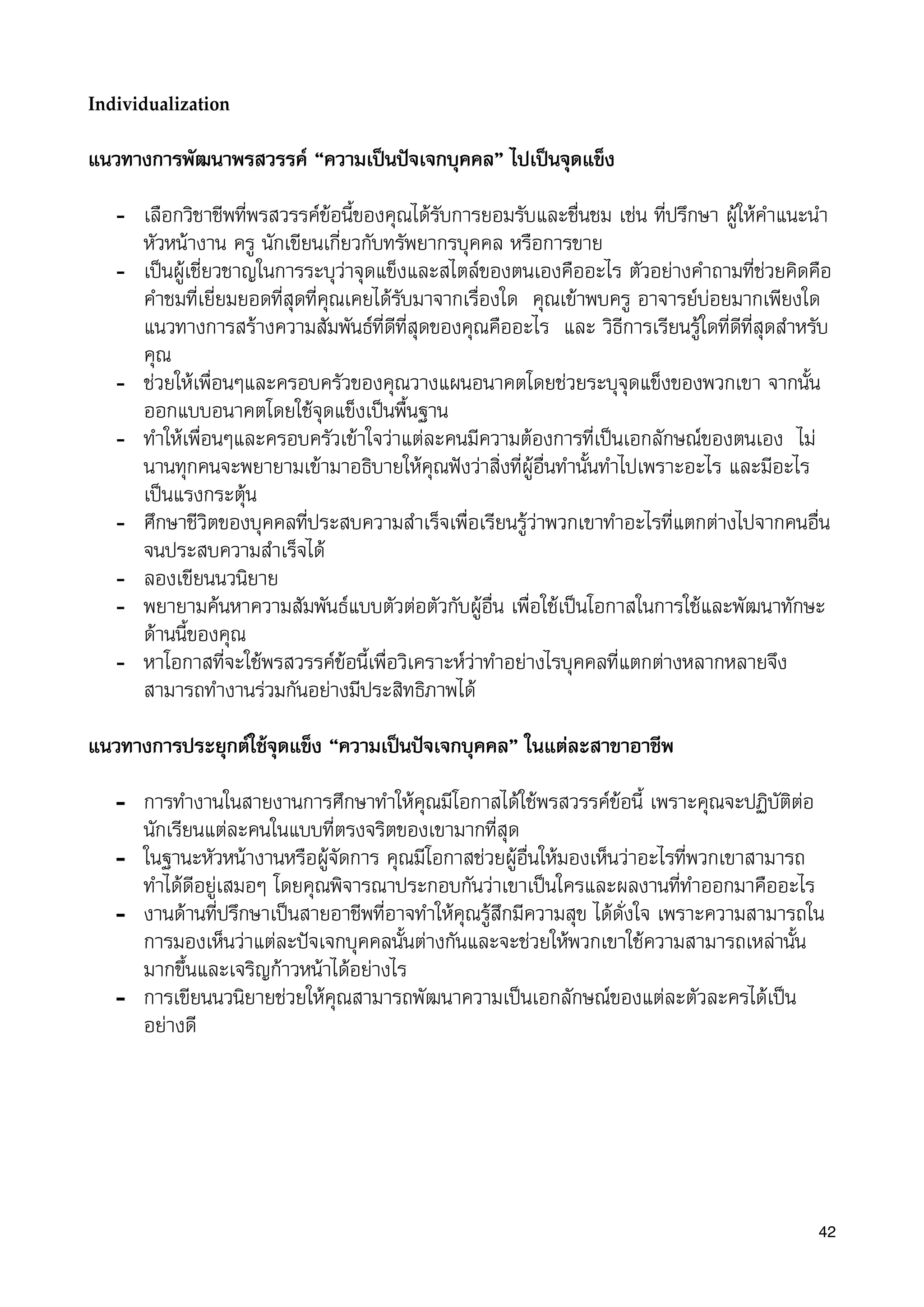 Individualization
แนวทางการพัฒนาพรสวรรค “ความเปนปจเจกบุคคล” ไปเปนจุดแข็ง
- เลือกวิชาชีพที่พรสวรรคขอนี้ของคุณไดรับการยอมรับและชื่นชม เชน ที่ปรึกษา ผูใหคำแนะนำ
หัวหนางาน ครู นักเขียนเกี่ยวกับทรัพยากรบุคคล หรือการขาย
- เปนผูเชี่ยวชาญในการระบุวาจุดแข็งและสไตลของตนเองคืออะไร ตัวอยางคำถามที่ชวยคิดคือ
คำชมที่เยี่ยมยอดที่สุดที่คุณเคยไดรับมาจากเรื่องใด คุณเขาพบครู อาจารยบอยมากเพียงใด
แนวทางการสรางความสัมพันธที่ดีที่สุดของคุณคืออะไร และ วิธีการเรียนรูใดที่ดีที่สุดสำหรับ
คุณ
- ชวยใหเพื่อนๆและครอบครัวของคุณวางแผนอนาคตโดยชวยระบุจุดแข็งของพวกเขา จากนั้น
ออกแบบอนาคตโดยใชจุดแข็งเปนพื้นฐาน
- ทำใหเพื่อนๆและครอบครัวเขาใจวาแตละคนมีความตองการที่เปนเอกลักษณของตนเอง ไม
นานทุกคนจะพยายามเขามาอธิบายใหคุณฟงวาสิ่งที่ผูอื่นทำนั้นทำไปเพราะอะไร และมีอะไร
เปนแรงกระตุน
- ศึกษาชีวิตของบุคคลที่ประสบความสำเร็จเพื่อเรียนรูวาพวกเขาทำอะไรที่แตกตางไปจากคนอื่น
จนประสบความสำเร็จได
- ลองเขียนนวนิยาย
- พยายามคนหาความสัมพันธแบบตัวตอตัวกับผูอื่น เพื่อใชเปนโอกาสในการใชและพัฒนาทักษะ
ดานนี้ของคุณ
- หาโอกาสที่จะใชพรสวรรคขอนี้เพื่อวิเคราะหวาทำอยางไรบุคคลที่แตกตางหลากหลายจึง
สามารถทำงานรวมกันอยางมีประสิทธิภาพได
แนวทางการประยุกตใชจุดแข็ง “ความเปนปจเจกบุคคล” ในแตละสาขาอาชีพ
- การทำงานในสายงานการศึกษาทำใหคุณมีโอกาสไดใชพรสวรรคขอนี้ เพราะคุณจะปฏิบัติตอ
นักเรียนแตละคนในแบบที่ตรงจริตของเขามากที่สุด
- ในฐานะหัวหนางานหรือผูจัดการ คุณมีโอกาสชวยผูอื่นใหมองเห็นวาอะไรที่พวกเขาสามารถ
ทำไดดีอยูเสมอๆ โดยคุณพิจารณาประกอบกันวาเขาเปนใครและผลงานที่ทำออกมาคืออะไร
- งานดานที่ปรึกษาเปนสายอาชีพที่อาจทำใหคุณรูสึกมีความสุข ไดดั่งใจ เพราะความสามารถใน
การมองเห็นวาแตละปจเจกบุคคลนั้นตางกันและจะชวยใหพวกเขาใชความสามารถเหลานั้น
มากขึ้นและเจริญกาวหนาไดอยางไร
- การเขียนนวนิยายชวยใหคุณสามารถพัฒนาความเปนเอกลักษณของแตละตัวละครไดเปน
อยางดี
42
 