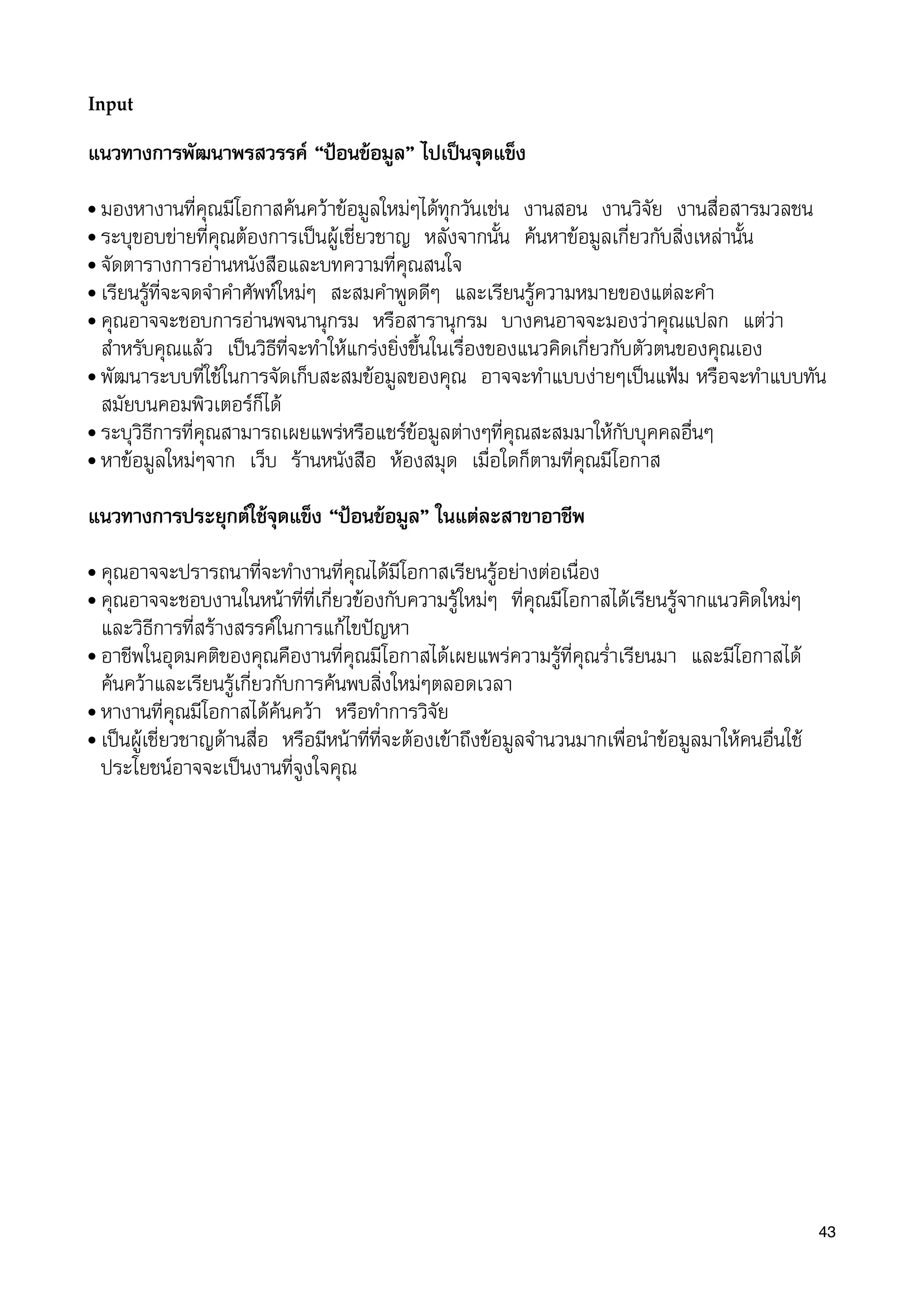 Input
แนวทางการพัฒนาพรสวรรค “ปอนขอมูล” ไปเปนจุดแข็ง
• มองหางานที่คุณมีโอกาสคนควาขอมูลใหมๆไดทุกวันเชน งานสอน งานวิจัย งานสื่อสารมวลชน
• ระบุขอบขายที่คุณตองการเปนผูเชี่ยวชาญ หลังจากนั้น คนหาขอมูลเกี่ยวกับสิ่งเหลานั้น
• จัดตารางการอานหนังสือและบทความที่คุณสนใจ
• เรียนรูที่จะจดจำคำศัพทใหมๆ สะสมคำพูดดีๆ และเรียนรูความหมายของแตละคำ
• คุณอาจจะชอบการอานพจนานุกรม หรือสารานุกรม บางคนอาจจะมองวาคุณแปลก แตวา
สำหรับคุณแลว เปนวิธีที่จะทำใหแกรงยิ่งขึ้นในเรื่องของแนวคิดเกี่ยวกับตัวตนของคุณเอง
• พัฒนาระบบที่ใชในการจัดเก็บสะสมขอมูลของคุณ อาจจะทำแบบงายๆเปนแฟม หรือจะทำแบบทัน
สมัยบนคอมพิวเตอรก็ได
• ระบุวิธีการที่คุณสามารถเผยแพรหรือแชรขอมูลตางๆที่คุณสะสมมาใหกับบุคคลอื่นๆ
• หาขอมูลใหมๆจาก เว็บ รานหนังสือ หองสมุด เมื่อใดก็ตามที่คุณมีโอกาส
แนวทางการประยุกตใชจุดแข็ง “ปอนขอมูล” ในแตละสาขาอาชีพ
• คุณอาจจะปรารถนาที่จะทำงานที่คุณไดมีโอกาสเรียนรูอยางตอเนื่อง
• คุณอาจจะชอบงานในหนาที่ที่เกี่ยวของกับความรูใหมๆ ที่คุณมีโอกาสไดเรียนรูจากแนวคิดใหมๆ
และวิธีการที่สรางสรรคในการแกไขปญหา
• อาชีพในอุดมคติของคุณคืองานที่คุณมีโอกาสไดเผยแพรความรูที่คุณร่ำเรียนมา และมีโอกาสได
คนควาและเรียนรูเกี่ยวกับการคนพบสิ่งใหมๆตลอดเวลา
• หางานที่คุณมีโอกาสไดคนควา หรือทำการวิจัย
• เปนผูเชี่ยวชาญดานสื่อ หรือมีหนาที่ที่จะตองเขาถึงขอมูลจำนวนมากเพื่อนำขอมูลมาใหคนอื่นใช
ประโยชนอาจจะเปนงานที่จูงใจคุณ
43
 