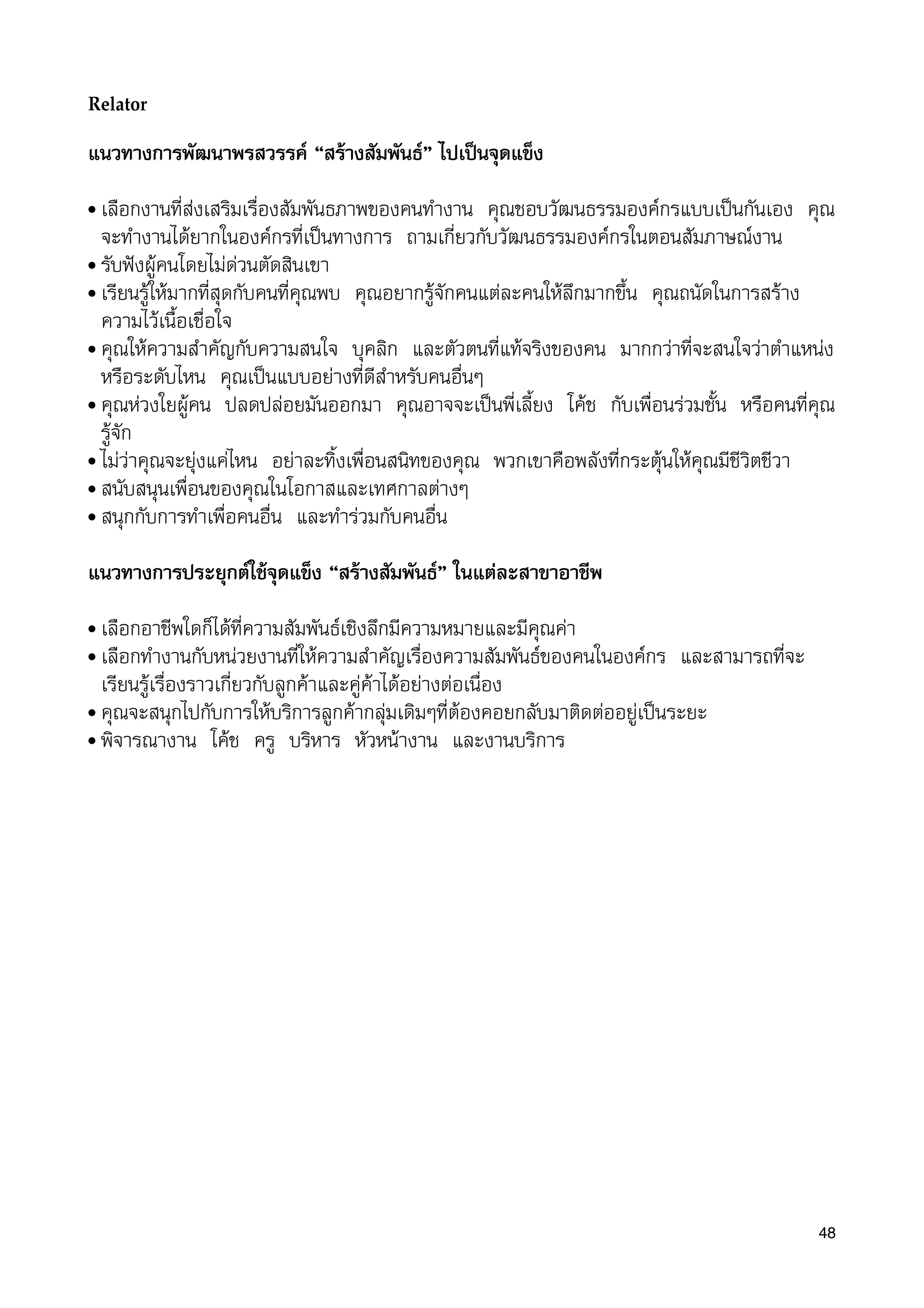 Relator
แนวทางการพัฒนาพรสวรรค “สรางสัมพันธ” ไปเปนจุดแข็ง
• เลือกงานที่สงเสริมเรื่องสัมพันธภาพของคนทำงาน คุณชอบวัฒนธรรมองคกรแบบเปนกันเอง คุณ
จะทำงานไดยากในองคกรที่เปนทางการ ถามเกี่ยวกับวัฒนธรรมองคกรในตอนสัมภาษณงาน
• รับฟงผูคนโดยไมดวนตัดสินเขา
• เรียนรูใหมากที่สุดกับคนที่คุณพบ คุณอยากรูจักคนแตละคนใหลึกมากขึ้น คุณถนัดในการสราง
ความไวเนื้อเชื่อใจ
• คุณใหความสำคัญกับความสนใจ บุคลิก และตัวตนที่แทจริงของคน มากกวาที่จะสนใจวาตำแหนง
หรือระดับไหน คุณเปนแบบอยางที่ดีสำหรับคนอื่นๆ
• คุณหวงใยผูคน ปลดปลอยมันออกมา คุณอาจจะเปนพี่เลี้ยง โคช กับเพื่อนรวมชั้น หรือคนที่คุณ
รูจัก
• ไมวาคุณจะยุงแคไหน อยาละทิ้งเพื่อนสนิทของคุณ พวกเขาคือพลังที่กระตุนใหคุณมีชีวิตชีวา
• สนับสนุนเพื่อนของคุณในโอกาสและเทศกาลตางๆ
• สนุกกับการทำเพื่อคนอื่น และทำรวมกับคนอื่น
แนวทางการประยุกตใชจุดแข็ง “สรางสัมพันธ” ในแตละสาขาอาชีพ
• เลือกอาชีพใดก็ไดที่ความสัมพันธเชิงลึกมีความหมายและมีคุณคา
• เลือกทำงานกับหนวยงานที่ใหความสำคัญเรื่องความสัมพันธของคนในองคกร และสามารถที่จะ
เรียนรูเรื่องราวเกี่ยวกับลูกคาและคูคาไดอยางตอเนื่อง
• คุณจะสนุกไปกับการใหบริการลูกคากลุมเดิมๆที่ตองคอยกลับมาติดตออยูเปนระยะ
• พิจารณางาน โคช ครู บริหาร หัวหนางาน และงานบริการ
48
 