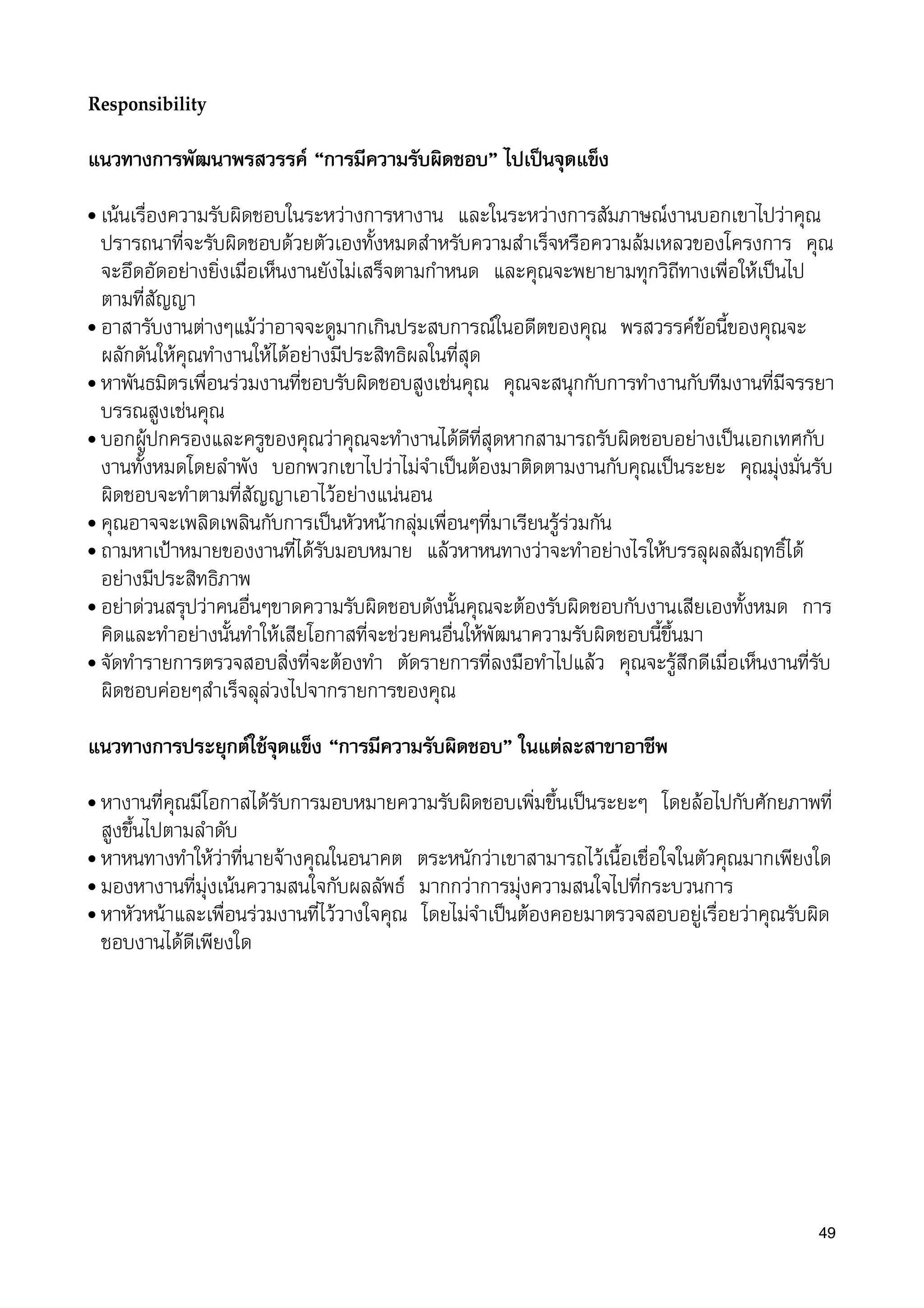 Responsibility
แนวทางการพัฒนาพรสวรรค “การมีความรับผิดชอบ” ไปเปนจุดแข็ง
• เนนเรื่องความรับผิดชอบในระหวางการหางาน และในระหวางการสัมภาษณงานบอกเขาไปวาคุณ
ปรารถนาที่จะรับผิดชอบดวยตัวเองทั้งหมดสำหรับความสำเร็จหรือความลมเหลวของโครงการ คุณ
จะอึดอัดอยางยิ่งเมื่อเห็นงานยังไมเสร็จตามกำหนด และคุณจะพยายามทุกวิถีทางเพื่อใหเปนไป
ตามที่สัญญา
• อาสารับงานตางๆแมวาอาจจะดูมากเกินประสบการณในอดีตของคุณ พรสวรรคขอนี้ของคุณจะ
ผลักดันใหคุณทำงานใหไดอยางมีประสิทธิผลในที่สุด
• หาพันธมิตรเพื่อนรวมงานที่ชอบรับผิดชอบสูงเชนคุณ คุณจะสนุกกับการทำงานกับทีมงานที่มีจรรยา
บรรณสูงเชนคุณ
• บอกผูปกครองและครูของคุณวาคุณจะทำงานไดดีที่สุดหากสามารถรับผิดชอบอยางเปนเอกเทศกับ
งานทั้งหมดโดยลำพัง บอกพวกเขาไปวาไมจำเปนตองมาติดตามงานกับคุณเปนระยะ คุณมุงมั่นรับ
ผิดชอบจะทำตามที่สัญญาเอาไวอยางแนนอน
• คุณอาจจะเพลิดเพลินกับการเปนหัวหนากลุมเพื่อนๆที่มาเรียนรูรวมกัน
• ถามหาเปาหมายของงานที่ไดรับมอบหมาย แลวหาหนทางวาจะทำอยางไรใหบรรลุผลสัมฤทธิ์ได
อยางมีประสิทธิภาพ
• อยาดวนสรุปวาคนอื่นๆขาดความรับผิดชอบดังนั้นคุณจะตองรับผิดชอบกับงานเสียเองทั้งหมด การ
คิดและทำอยางนั้นทำใหเสียโอกาสที่จะชวยคนอื่นใหพัฒนาความรับผิดชอบนี้ขึ้นมา
• จัดทำรายการตรวจสอบสิ่งที่จะตองทำ ตัดรายการที่ลงมือทำไปแลว คุณจะรูสึกดีเมื่อเห็นงานที่รับ
ผิดชอบคอยๆสำเร็จลุลวงไปจากรายการของคุณ
แนวทางการประยุกตใชจุดแข็ง “การมีความรับผิดชอบ” ในแตละสาขาอาชีพ
• หางานทีี่คุณมีโอกาสไดรับการมอบหมายความรับผิดชอบเพิ่มขึ้นเปนระยะๆ โดยลอไปกับศักยภาพที่
สูงขึ้นไปตามลำดับ
• หาหนทางทำใหวาที่นายจางคุณในอนาคต ตระหนักวาเขาสามารถไวเนื้อเชื่อใจในตัวคุณมากเพียงใด
• มองหางานที่มุงเนนความสนใจกับผลลัพธ มากกวาการมุงความสนใจไปที่กระบวนการ
• หาหัวหนาและเพื่อนรวมงานที่ไววางใจคุณ โดยไมจำเปนตองคอยมาตรวจสอบอยูเรื่อยวาคุณรับผิด
ชอบงานไดดีเพียงใด
49
 