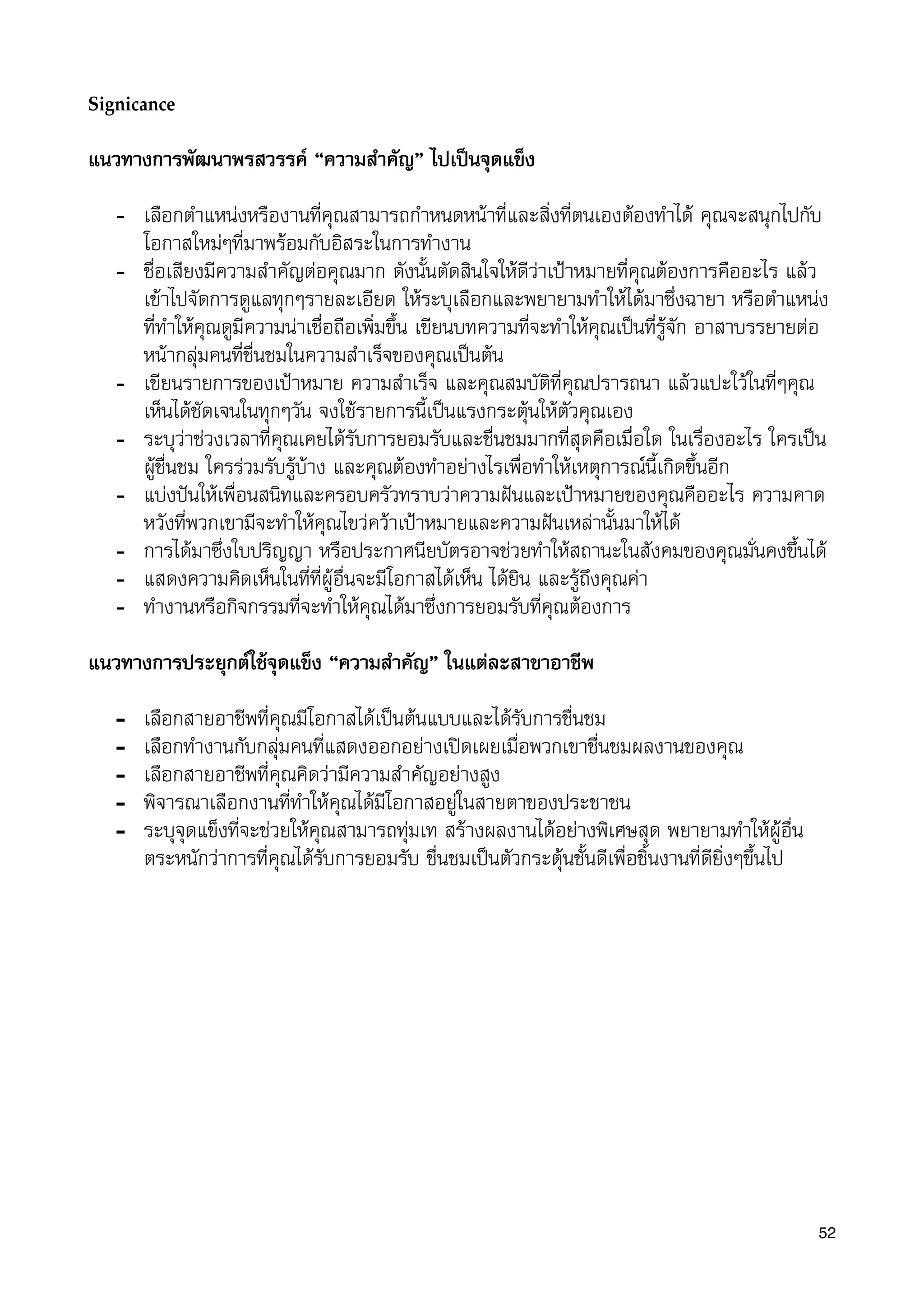 Signiﬁcance
แนวทางการพัฒนาพรสวรรค “ความสำคัญ” ไปเปนจุดแข็ง
- เลือกตำแหนงหรืองานที่คุณสามารถกำหนดหนาที่และสิ่งที่ตนเองตองทำได คุณจะสนุกไปกับ
โอกาสใหมๆที่มาพรอมกับอิสระในการทำงาน
- ชื่อเสียงมีความสำคัญตอคุณมาก ดังนั้นตัดสินใจใหดีวาเปาหมายที่คุณตองการคืออะไร แลว
เขาไปจัดการดูแลทุกๆรายละเอียด ใหระบุเลือกและพยายามทำใหไดมาซึ่งฉายา หรือตำแหนง
ที่ทำใหคุณดูมีความนาเชื่อถือเพิ่มขึ้น เขียนบทความที่จะทำใหคุณเปนที่รูจัก อาสาบรรยายตอ
หนากลุมคนที่ชื่นชมในความสำเร็จของคุณเปนตน
- เขียนรายการของเปาหมาย ความสำเร็จ และคุณสมบัติที่คุณปรารถนา แลวแปะใวในที่ๆคุณ
เห็นไดชัดเจนในทุกๆวัน จงใชรายการนี้เปนแรงกระตุนใหตัวคุณเอง
- ระบุวาชวงเวลาที่คุณเคยไดรับการยอมรับและชื่นชมมากที่สุดคือเมื่อใด ในเรื่องอะไร ใครเปน
ผูชื่นชม ใครรวมรับรูบาง และคุณตองทำอยางไรเพื่อทำใหเหตุการณนี้เกิดขึ้นอีก
- แบงปนใหเพื่อนสนิทและครอบครัวทราบวาความฝนและเปาหมายของคุณคืออะไร ความคาด
หวังที่พวกเขามีจะทำใหคุณไขวควาเปาหมายและความฝนเหลานั้นมาใหได
- การไดมาซึ่งใบปริญญา หรือประกาศนียบัตรอาจชวยทำใหสถานะในสังคมของคุณมั่นคงขึ้นได
- แสดงความคิดเห็นในที่ที่ผูอื่นจะมีโอกาสไดเห็น ไดยิน และรูถึงคุณคา
- ทำงานหรือกิจกรรมที่จะทำใหคุณไดมาซึ่งการยอมรับที่คุณตองการ
แนวทางการประยุกตใชจุดแข็ง “ความสำคัญ” ในแตละสาขาอาชีพ
- เลือกสายอาชีพที่คุณมีโอกาสไดเปนตนแบบและไดรับการชื่นชม
- เลือกทำงานกับกลุมคนที่แสดงออกอยางเปดเผยเมื่อพวกเขาชื่นชมผลงานของคุณ
- เลือกสายอาชีพที่คุณคิดวามีความสำคัญอยางสูง
- พิจารณาเลือกงานที่ทำใหคุณไดมีโอกาสอยูในสายตาของประชาชน
- ระบุจุดแข็งที่จะชวยใหคุณสามารถทุมเท สรางผลงานไดอยางพิเศษสุด พยายามทำใหผูอื่น
ตระหนักวาการที่คุณไดรับการยอมรับ ชื่นชมเปนตัวกระตุนชั้นดีเพื่อชิ้นงานที่ดียิ่งๆขึ้นไป
52
 