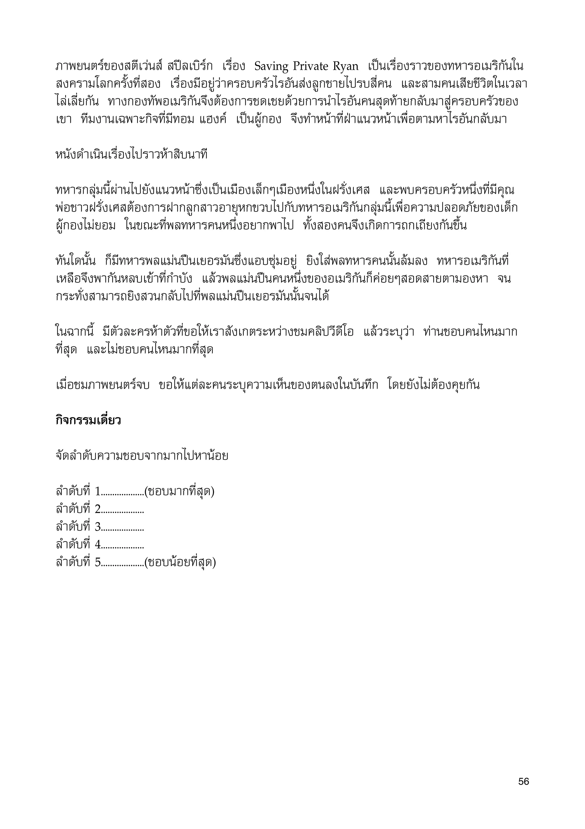 ภาพยนตรของสตีเวนส สปลเบิรก เรื่อง Saving Private Ryan เปนเรื่องราวของทหารอเมริกันใน
สงครามโลกครั้งที่สอง เรื่องมีอยูวาครอบครัวไรอันสงลูกชายไปรบสี่คน และสามคนเสียชีวิตในเวลา
ไลเลี่ยกัน ทางกองทัพอเมริกันจึงตองการชดเชยดวยการนำไรอันคนสุดทายกลับมาสูครอบครัวของ
เขา ทีมงานเฉพาะกิจที่มีทอม แฮงค เปนผูกอง จึงทำหนาที่ฝาแนวหนาเพื่อตามหาไรอันกลับมา
หนังดำเนินเร่ืองไปราวหาสิบนาที
ทหารกลุมนี้ผานไปยังแนวหนาซึ่งเปนเมืองเล็กๆเมืองหนึ่งในฝรั่งเศส และพบครอบครัวหนึ่งที่มีคุณ
พอชาวฝรั่งเศสตองการฝากลูกสาวอายุหกขวบไปกับทหารอเมริกันกลุมนี้เพื่อความปลอดภัยของเด็ก
ผูกองไมยอม ในขณะที่พลทหารคนหนึ่งอยากพาไป ทั้งสองคนจึงเกิดการถกเถียงกันขึ้น
ทันใดนั้น ก็มีทหารพลแมนปนเยอรมันซึ่งแอบซุมอยู ยิงใสพลทหารคนนั้นลมลง ทหารอเมริกันที่
เหลือจึงพากันหลบเขาที่กำบัง แลวพลแมนปนคนหนึ่งของอเมริกันก็คอยๆสอดสายตามองหา จน
กระทั่งสามารถยิงสวนกลับไปที่พลแมนปนเยอรมันนั้นจนได
ในฉากนี้ มีตัวละครหาตัวที่ขอใหเราสังเกตระหวางชมคลิปวีดีโอ แลวระบุวา ทานชอบคนไหนมาก
ที่สุด และไมชอบคนไหนมากที่สุด
เมื่อชมภาพยนตรจบ ขอใหแตละคนระบุความเห็นของตนลงในบันทึก โดยยังไมตองคุยกัน
กิจกรรมเดี่ยว
จัดลำดับความชอบจากมากไปหานอย
ลำดับที่ 1...................(ชอบมากที่สุด)
ลำดับที่ 2...................
ลำดับที่ 3...................
ลำดับที่ 4...................
ลำดับที่ 5...................(ชอบนอยที่สุด)
56
 