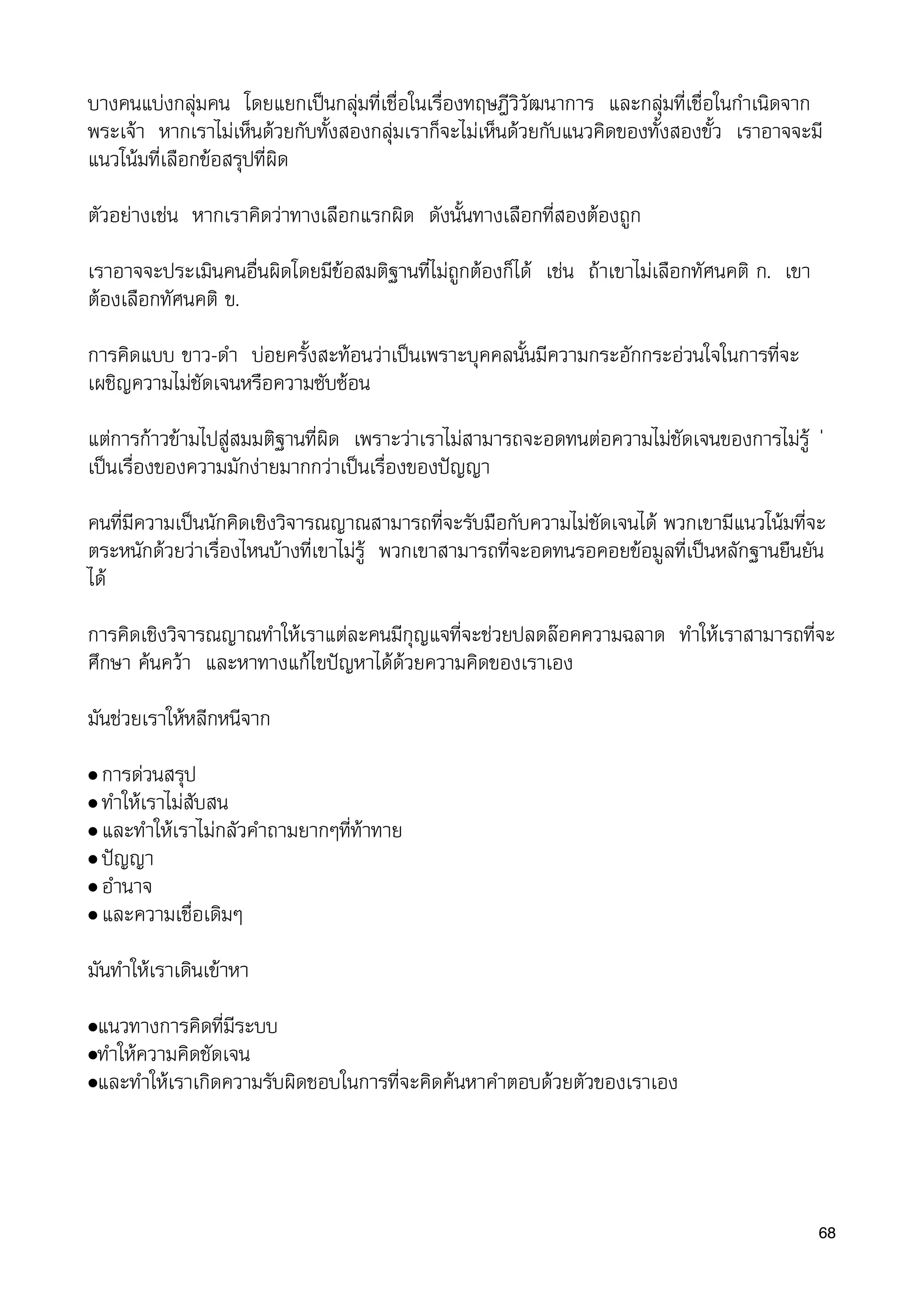 บางคนแบงกลุมคน โดยแยกเปนกลุมที่เชื่อในเรื่องทฤษฎีวิวัฒนาการ และกลุมที่เชื่อในกำเนิดจาก
พระเจา หากเราไมเห็นดวยกับทั้งสองกลุมเราก็จะไมเห็นดวยกับแนวคิดของทั้งสองขั้ว เราอาจจะมี
แนวโนมที่เลือกขอสรุปที่ผิด
ตัวอยางเชน หากเราคิดวาทางเลือกแรกผิด ดังนั้นทางเลือกที่สองตองถูก
เราอาจจะประเมินคนอื่นผิดโดยมีขอสมติฐานที่ไมถูกตองก็ได เชน ถาเขาไมเลือกทัศนคติ ก. เขา
ตองเลือกทัศนคติ ข.
การคิดแบบ ขาว-ดำ บอยครั้งสะทอนวาเปนเพราะบุคคลนั้นมีความกระอักกระอวนใจในการที่จะ
เผชิญความไมชัดเจนหรือความซับซอน
แตการกาวขามไปสูสมมติฐานที่ผิด เพราะวาเราไมสามารถจะอดทนตอความไมชัดเจนของการไมรู 
เปนเรื่องของความมักงายมากกวาเปนเรื่องของปญญา
คนที่มีความเปนนักคิดเชิงวิจารณญาณสามารถที่จะรับมือกับความไมชัดเจนได พวกเขามีแนวโนมที่จะ
ตระหนักดวยวาเรื่องไหนบางที่เขาไมรู พวกเขาสามารถที่จะอดทนรอคอยขอมูลที่เปนหลักฐานยืนยัน
ได
การคิดเชิงวิจารณญาณทำใหเราแตละคนมีกุญแจที่จะชวยปลดลอคความฉลาด ทำใหเราสามารถที่จะ
ศึกษา คนควา และหาทางแกไขปญหาไดดวยความคิดของเราเอง
มันชวยเราใหหลีกหนีจาก
• การดวนสรุป
• ทำใหเราไมสับสน
• และทำใหเราไมกลัวคำถามยากๆที่ทาทาย
• ปญญา
• อำนาจ
• และความเชื่อเดิมๆ
มันทำใหเราเดินเขาหา
•แนวทางการคิดที่มีระบบ
•ทำใหความคิดชัดเจน
•และทำใหเราเกิดความรับผิดชอบในการที่จะคิดคนหาคำตอบดวยตัวของเราเอง
68
 