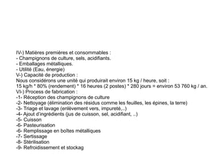 IV-) Matières premières et consommables :
- Champignons de culture, sels, acidifiants.
- Emballages métalliques.
- Utilité (Eau, énergie)
V-) Capacité de production :
Nous considérons une unité qui produirait environ 15 kg / heure, soit :
15 kg/h * 80% (rendement) * 16 heures (2 postes) * 280 jours = environ 53 760 kg / an.
VI-) Process de fabrication :
-1- Réception des champignons de culture
-2- Nettoyage (élimination des résidus comme les feuilles, les épines, la terre)
-3- Triage et lavage (enlèvement vers, impureté,..)
-4- Ajout d’ingrédients (jus de cuisson, sel, acidifiant, ..)
-5- Cuisson
-6- Pasteurisation
-6- Remplissage en boîtes métalliques
-7- Sertissage
-8- Stérilisation
-9- Refroidissement et stockag
 