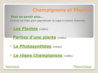 Champignons et Plantes
   Pour en savoir plus…
   (Suivez les links pour approfondir le sujet à travers Internet)


   • Les Plantes           (vidéo)



   • Parties d’une plante                 (vidéo)



   • La Photosynthèse                 (vidéo)



   • Le règne Champignons                       (vidéo)




Internenes                                                PiensoyJuego
 