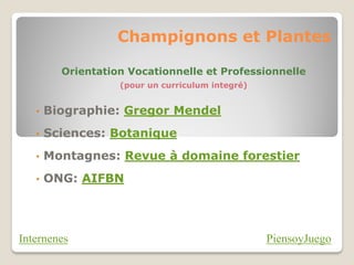 Champignons et Plantes

         Orientation Vocationnelle et Professionnelle
                   (pour un curriculum integré)


   •   Biographie: Gregor Mendel
   •   Sciences: Botanique
   •   Montagnes: Revue à domaine forestier
   •   ONG: AIFBN




Internenes                                        PiensoyJuego
 