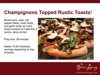 Champignons Topped Rustic Toasts!
Mushrooms, wine, red
pepper flakes, fresh herbs,
and garlic butter on rustic
bread combine to make this a
savory, spicy winner!

Prep time: 30 minutes

Makes 15-20 individual
servings depending on size
of toasts.
 