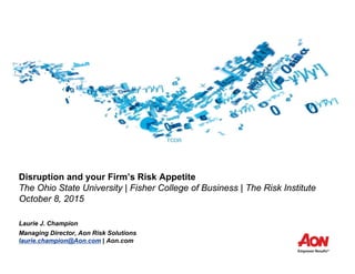 Disruption and your Firm’s Risk Appetite
The Ohio State University | Fisher College of Business | The Risk Institute
October 8, 2015
Laurie J. Champion
Managing Director, Aon Risk Solutions
laurie.champion@Aon.com | Aon.com
 