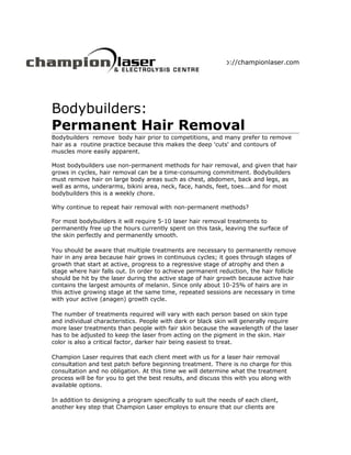 http://championlaser.com




Bodybuilders:
Permanent Hair Removal
Bodybuilders remove body hair prior to competitions, and many prefer to remove
hair as a routine practice because this makes the deep 'cuts' and contours of
muscles more easily apparent.

Most bodybuilders use non-permanent methods for hair removal, and given that hair
grows in cycles, hair removal can be a time-consuming commitment. Bodybuilders
must remove hair on large body areas such as chest, abdomen, back and legs, as
well as arms, underarms, bikini area, neck, face, hands, feet, toes...and for most
bodybuilders this is a weekly chore.

Why continue to repeat hair removal with non-permanent methods?

For most bodybuilders it will require 5-10 laser hair removal treatments to
permanently free up the hours currently spent on this task, leaving the surface of
the skin perfectly and permanently smooth.

You should be aware that multiple treatments are necessary to permanently remove
hair in any area because hair grows in continuous cycles; it goes through stages of
growth that start at active, progress to a regressive stage of atrophy and then a
stage where hair falls out. In order to achieve permanent reduction, the hair follicle
should be hit by the laser during the active stage of hair growth because active hair
contains the largest amounts of melanin. Since only about 10-25% of hairs are in
this active growing stage at the same time, repeated sessions are necessary in time
with your active (anagen) growth cycle.

The number of treatments required will vary with each person based on skin type
and individual characteristics. People with dark or black skin will generally require
more laser treatments than people with fair skin because the wavelength of the laser
has to be adjusted to keep the laser from acting on the pigment in the skin. Hair
color is also a critical factor, darker hair being easiest to treat.

Champion Laser requires that each client meet with us for a laser hair removal
consultation and test patch before beginning treatment. There is no charge for this
consultation and no obligation. At this time we will determine what the treatment
process will be for you to get the best results, and discuss this with you along with
available options.

In addition to designing a program specifically to suit the needs of each client,
another key step that Champion Laser employs to ensure that our clients are
 