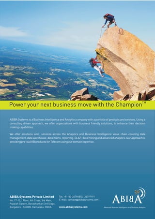 TM
Power your next business move with the Champion

ABIBA Systems is a Business Intelligence and Analytics company with a portfolio of products and services. Using a
consulting driven approach, we offer organizations with business friendly solutions, to enhance their decision
making capabilities.

We offer solutions and services across the Analytics and Business Intelligence value chain covering data
management, data warehouse, data marts, reporting, OLAP, data mining and advanced analytics. Our approach is
providing pre-built BI products for Telecom using our domain expertise.




ABIBA Systems Private Limited              Tel: +91-80-26796810, 26797191
No. 17-12, I Floor, 4th Cross, 3rd Main,   E-mail: contact@abibasystems.com
Papaiah Garden, Banashankari 3rd Stage,
Bangalore - 560085, Karnataka, INDIA.      www.abibasystems.com               Advanced Business Intelligence and Business Analytics
 
