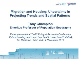 Migration and Housing: Uncertainty in
Projecting Trends and Spatial Patterns
Tony Champion
Emeritus Professor of Population Geography
Paper presented at TWRI Policy & Research Conference
‘Future housing needs and how best to meet them?’ at Park
Inn Radisson Hotel, York, 4 November 2016
 