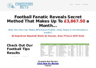 Football Fanatic Reveals Secret
Method That Makes Up To £3,867.50 a
Month...
Now You Too Can Make Eﬀortless Proﬁts. Only Takes 5-10 minutes a
week!!
No Experience Required! Works for Anyone...Even if You're 100% New!
Check Out Our
Football Tips
Results
Home Contact Us Order Now
Champion Bets Reviews
Click Here for Review
Thanks!
 