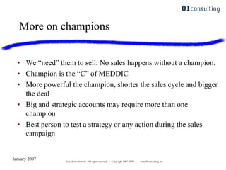 January 2007 Tous droits réservés - All rights reserved. -- Copy right 2001-2007 -- www.01consulting.net
More on champions
• We “need” them to sell. No sales happens without a champion.
• Champion is the “C” of MEDDIC
• More powerful the champion, shorter the sales cycle and bigger
the deal
• Big and strategic accounts may require more than one
champion
• Best person to test a strategy or any action during the sales
campaign
 
