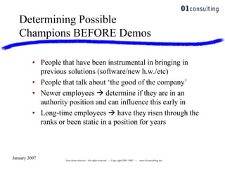 January 2007 Tous droits réservés - All rights reserved. -- Copy right 2001-2007 -- www.01consulting.net
• People that have been instrumental in bringing in
previous solutions (software/new h.w./etc)
• People that talk about „the good of the company‟
• Newer employees  determine if they are in an
authority position and can influence this early in
• Long-time employees  have they risen through the
ranks or been static in a position for years
Determining Possible
Champions BEFORE Demos
 