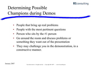 January 2007 Tous droits réservés - All rights reserved. -- Copy right 2001-2007 -- www.01consulting.net
Determining Possible
Champions during Demos
• People that bring up real problems
• People with the most pertinent questions
• Person who sits by the #1 person
• Go around the room and discuss problems or
something they want out of the presentation
• They may challenge you in the demonstration, in a
constructive manner.
 