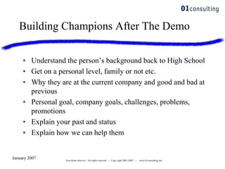 January 2007 Tous droits réservés - All rights reserved. -- Copy right 2001-2007 -- www.01consulting.net
Building Champions After The Demo
• Understand the person‟s background back to High School
• Get on a personal level, family or not etc.
• Why they are at the current company and good and bad at
previous
• Personal goal, company goals, challenges, problems,
promotions
• Explain your past and status
• Explain how we can help them
 