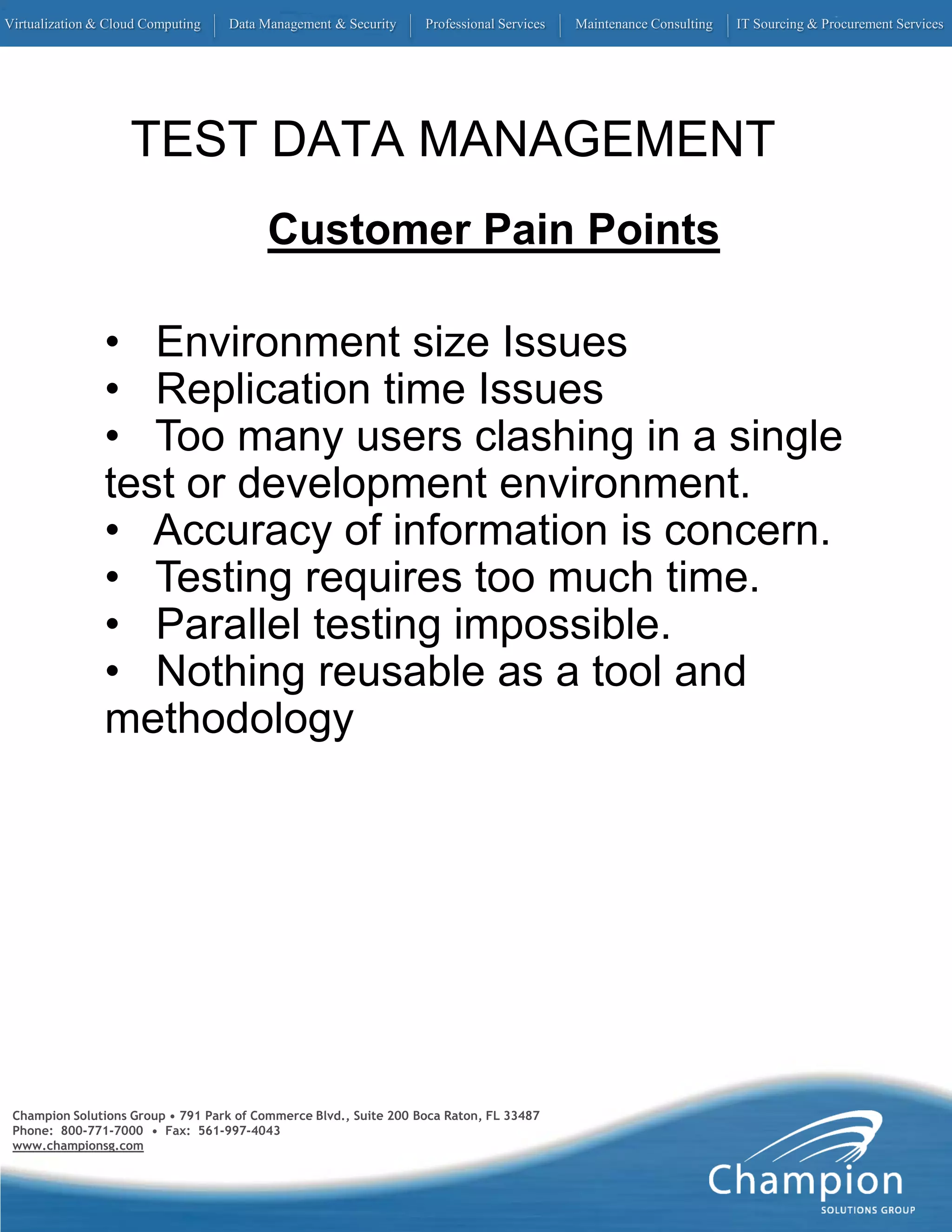 Virtualization & Cloud Computing   Data Management & Security      Professional Services   Maintenance Consulting   IT Sourcing & Procurement Services




                    TEST DATA MANAGEMENT
                                          Customer Pain Points

                • Environment size Issues
                • Replication time Issues
                • Too many users clashing in a single
                test or development environment.
                • Accuracy of information is concern.
                • Testing requires too much time.
                • Parallel testing impossible.
                • Nothing reusable as a tool and
                methodology




 Champion Solutions Group • 791 Park of Commerce Blvd., Suite 200 Boca Raton, FL 33487
 Phone: 800-771-7000 • Fax: 561-997-4043
 www.championsg.com
 