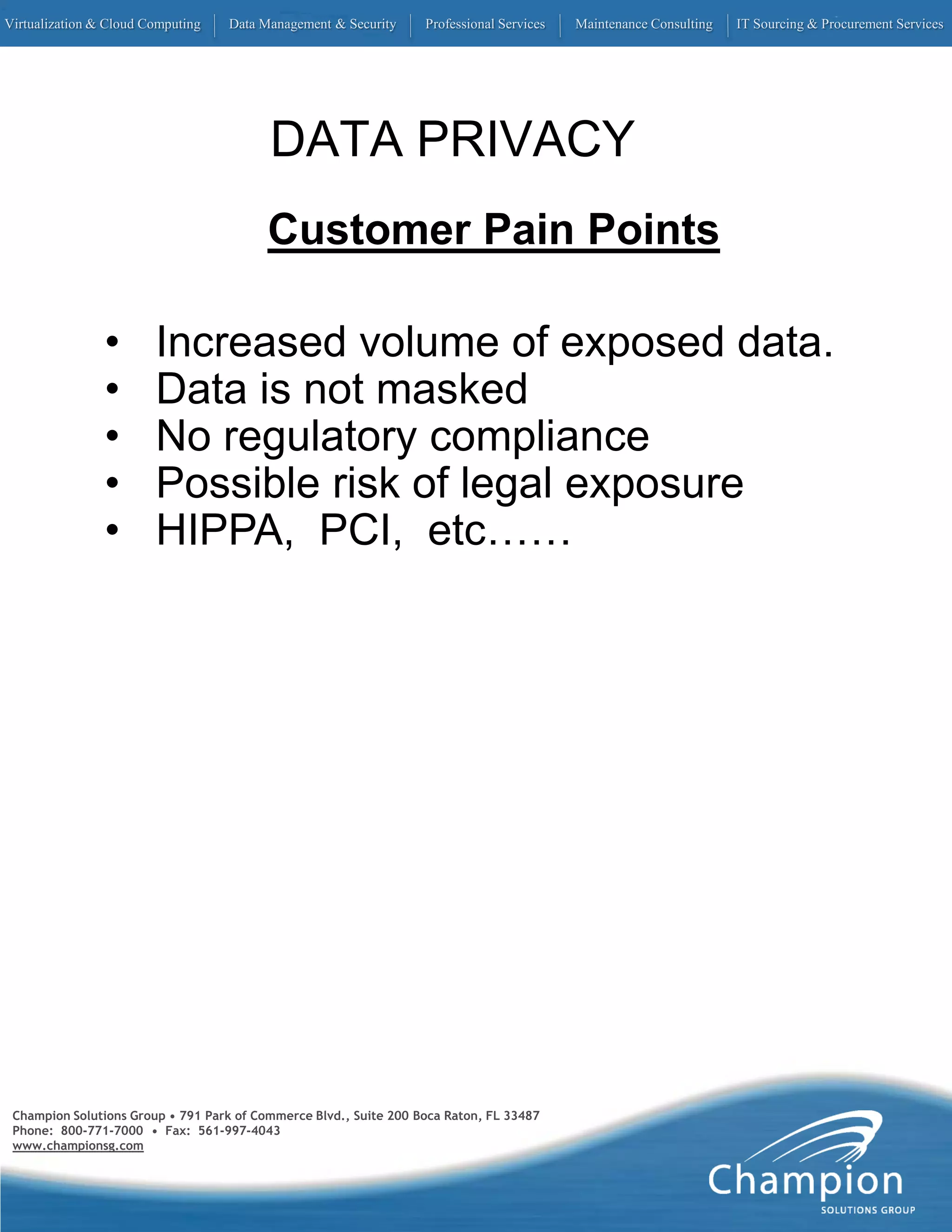 Virtualization & Cloud Computing   Data Management & Security      Professional Services   Maintenance Consulting   IT Sourcing & Procurement Services




                                          DATA PRIVACY
                                          Customer Pain Points

                •       Increased volume of exposed data.
                •       Data is not masked
                •       No regulatory compliance
                •       Possible risk of legal exposure
                •       HIPPA, PCI, etc……




 Champion Solutions Group • 791 Park of Commerce Blvd., Suite 200 Boca Raton, FL 33487
 Phone: 800-771-7000 • Fax: 561-997-4043
 www.championsg.com
 