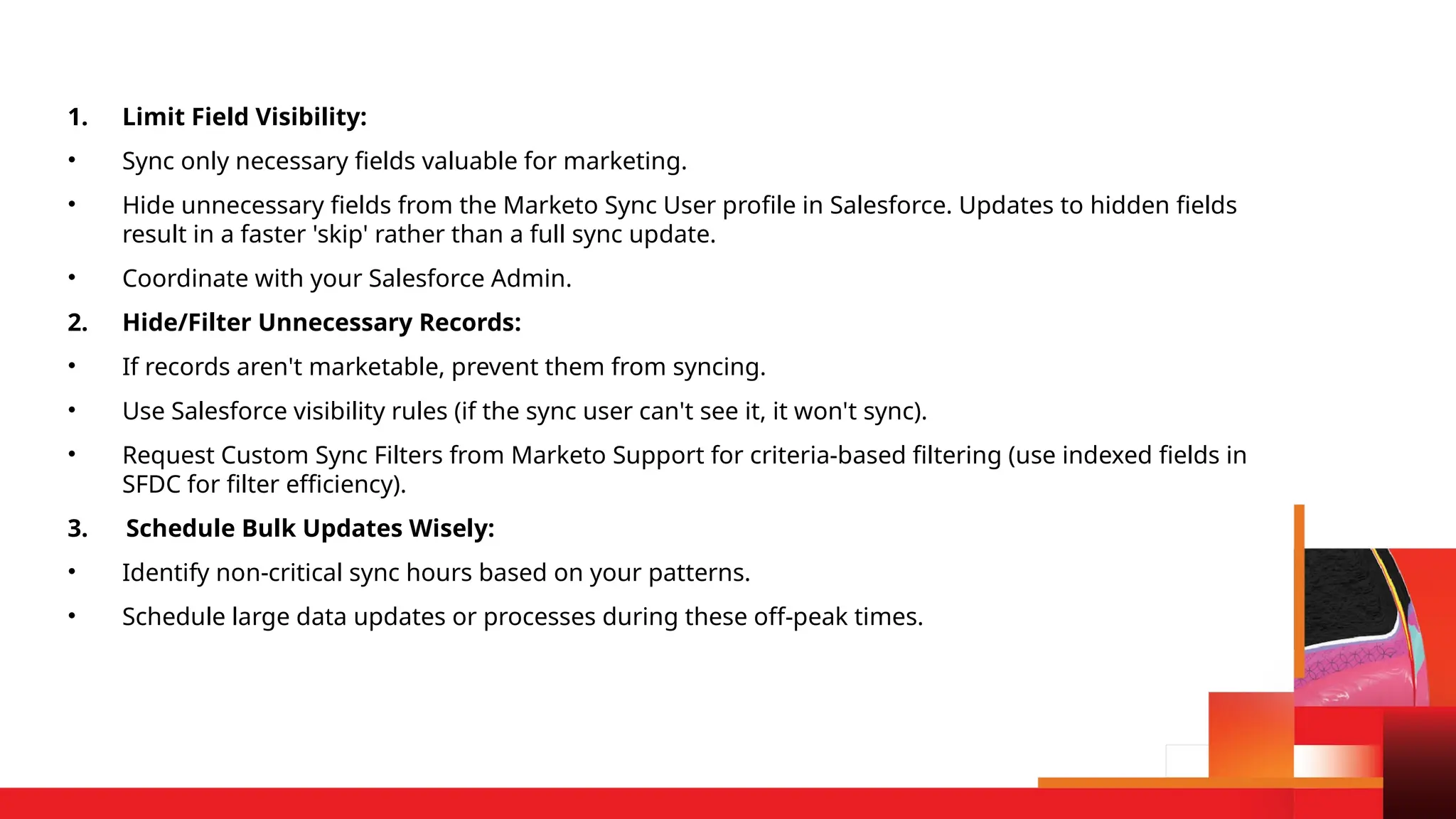 1. Limit Field Visibility:
• Sync only necessary fields valuable for marketing.
• Hide unnecessary fields from the Marketo Sync User profile in Salesforce. Updates to hidden fields
result in a faster 'skip' rather than a full sync update.
• Coordinate with your Salesforce Admin.
2. Hide/Filter Unnecessary Records:
• If records aren't marketable, prevent them from syncing.
• Use Salesforce visibility rules (if the sync user can't see it, it won't sync).
• Request Custom Sync Filters from Marketo Support for criteria-based filtering (use indexed fields in
SFDC for filter efficiency).
3. Schedule Bulk Updates Wisely:
• Identify non-critical sync hours based on your patterns.
• Schedule large data updates or processes during these off-peak times.
 