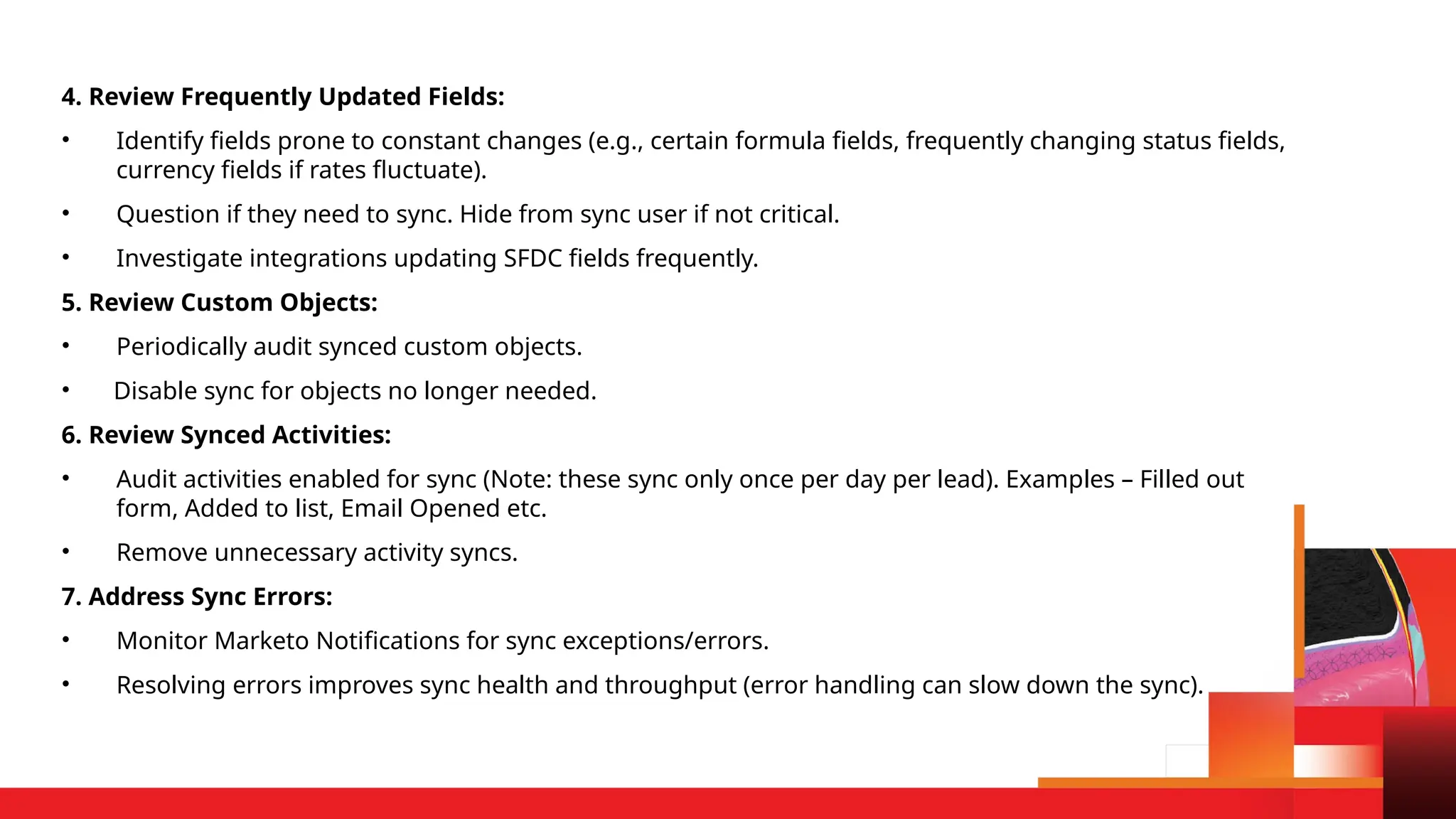 4. Review Frequently Updated Fields:
• Identify fields prone to constant changes (e.g., certain formula fields, frequently changing status fields,
currency fields if rates fluctuate).
• Question if they need to sync. Hide from sync user if not critical.
• Investigate integrations updating SFDC fields frequently.
5. Review Custom Objects:
• Periodically audit synced custom objects.
• Disable sync for objects no longer needed.
6. Review Synced Activities:
• Audit activities enabled for sync (Note: these sync only once per day per lead). Examples – Filled out
form, Added to list, Email Opened etc.
• Remove unnecessary activity syncs.
7. Address Sync Errors:
• Monitor Marketo Notifications for sync exceptions/errors.
• Resolving errors improves sync health and throughput (error handling can slow down the sync).
 