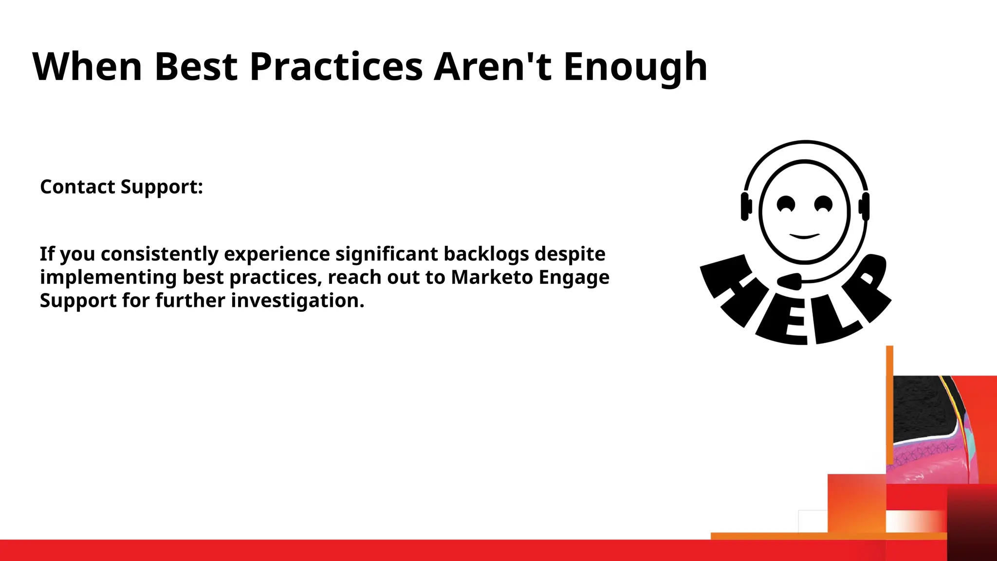 Contact Support:
If you consistently experience significant backlogs despite
implementing best practices, reach out to Marketo Engage
Support for further investigation.
When Best Practices Aren't Enough
 