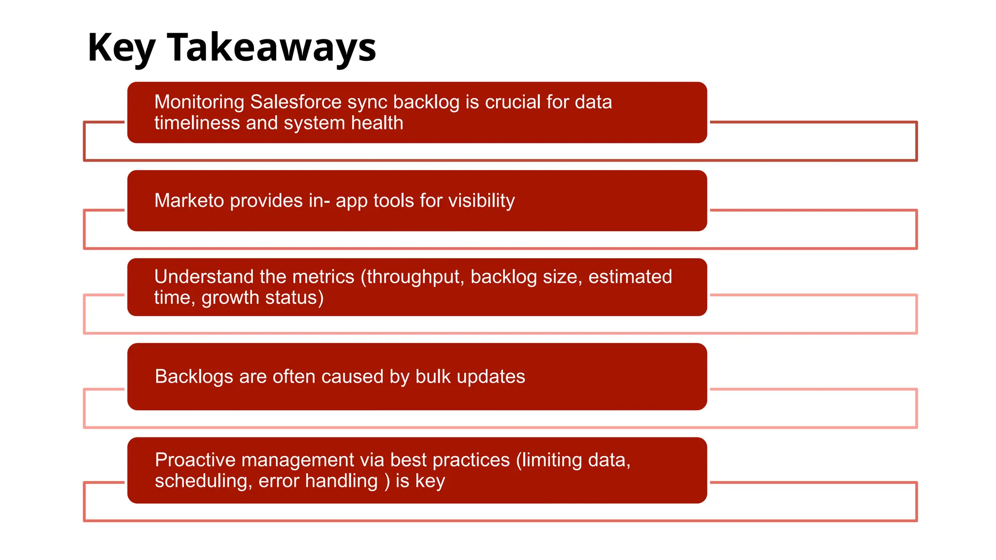Key Takeaways
Monitoring Salesforce sync backlog is crucial for data
timeliness and system health
Marketo provides in- app tools for visibility
Understand the metrics (throughput, backlog size, estimated
time, growth status)
Backlogs are often caused by bulk updates
Proactive management via best practices (limiting data,
scheduling, error handling ) is key
 