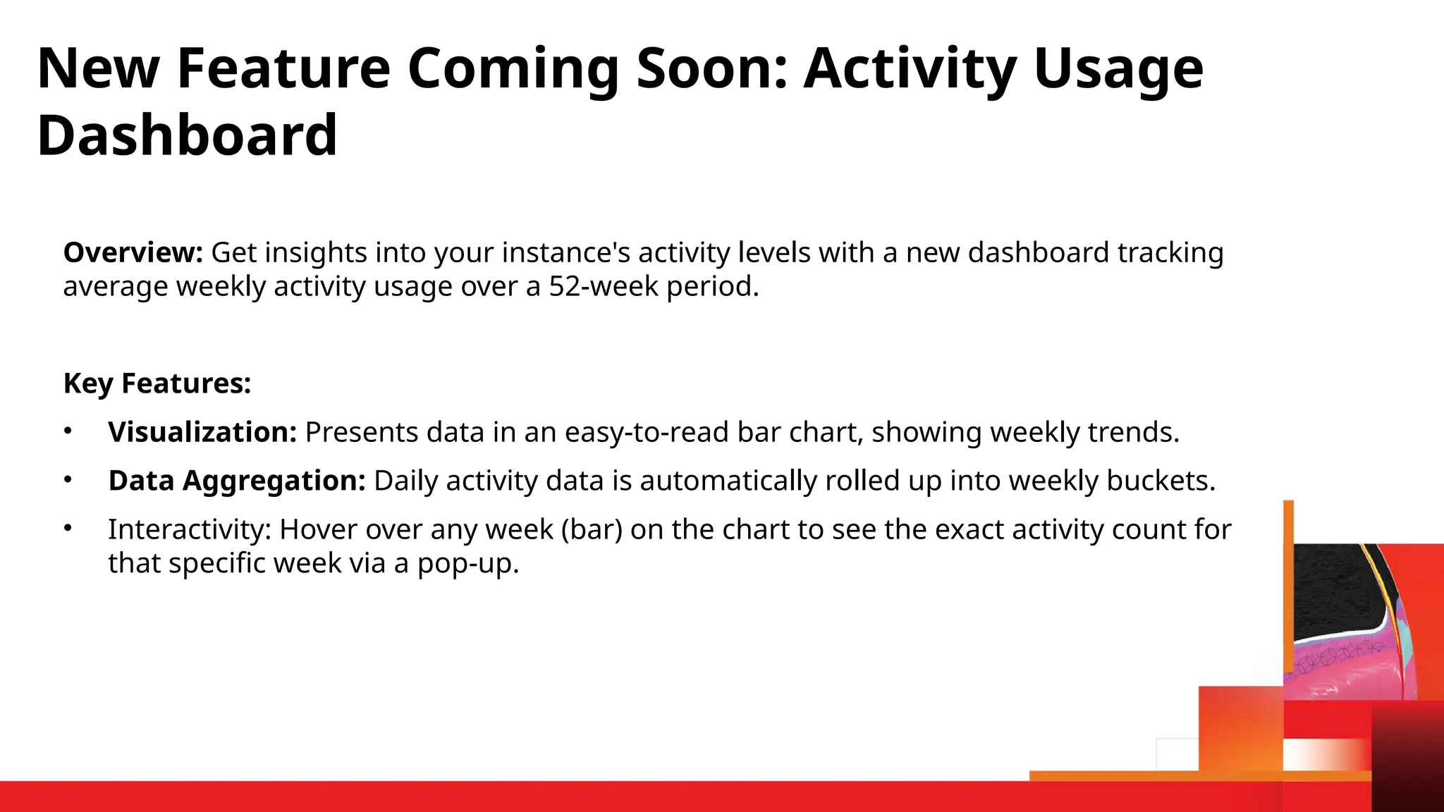 Overview: Get insights into your instance's activity levels with a new dashboard tracking
average weekly activity usage over a 52-week period.
Key Features:
• Visualization: Presents data in an easy-to-read bar chart, showing weekly trends.
• Data Aggregation: Daily activity data is automatically rolled up into weekly buckets.
• Interactivity: Hover over any week (bar) on the chart to see the exact activity count for
that specific week via a pop-up.
New Feature Coming Soon: Activity Usage
Dashboard
 