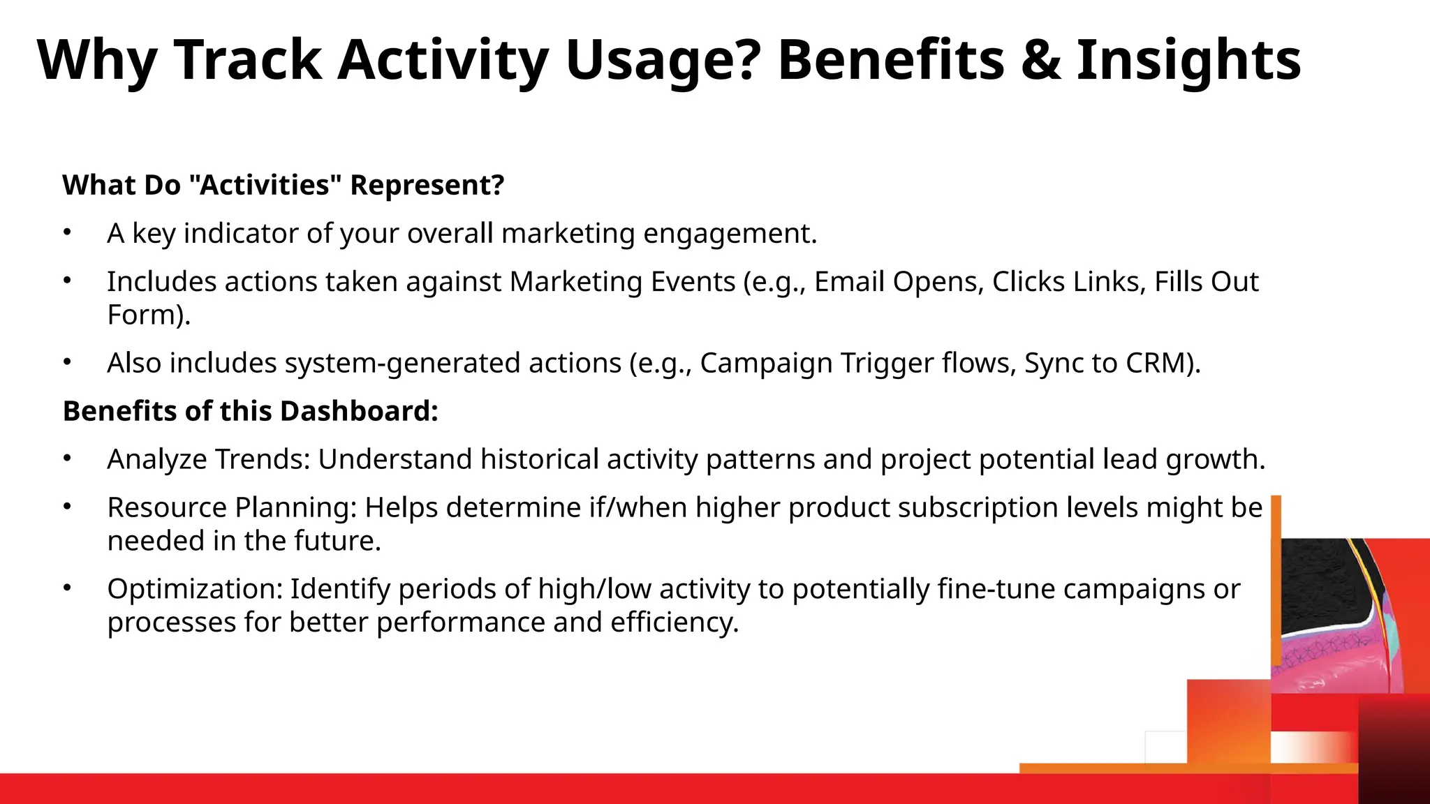 What Do "Activities" Represent?
• A key indicator of your overall marketing engagement.
• Includes actions taken against Marketing Events (e.g., Email Opens, Clicks Links, Fills Out
Form).
• Also includes system-generated actions (e.g., Campaign Trigger flows, Sync to CRM).
Benefits of this Dashboard:
• Analyze Trends: Understand historical activity patterns and project potential lead growth.
• Resource Planning: Helps determine if/when higher product subscription levels might be
needed in the future.
• Optimization: Identify periods of high/low activity to potentially fine-tune campaigns or
processes for better performance and efficiency.
Why Track Activity Usage? Benefits & Insights
 