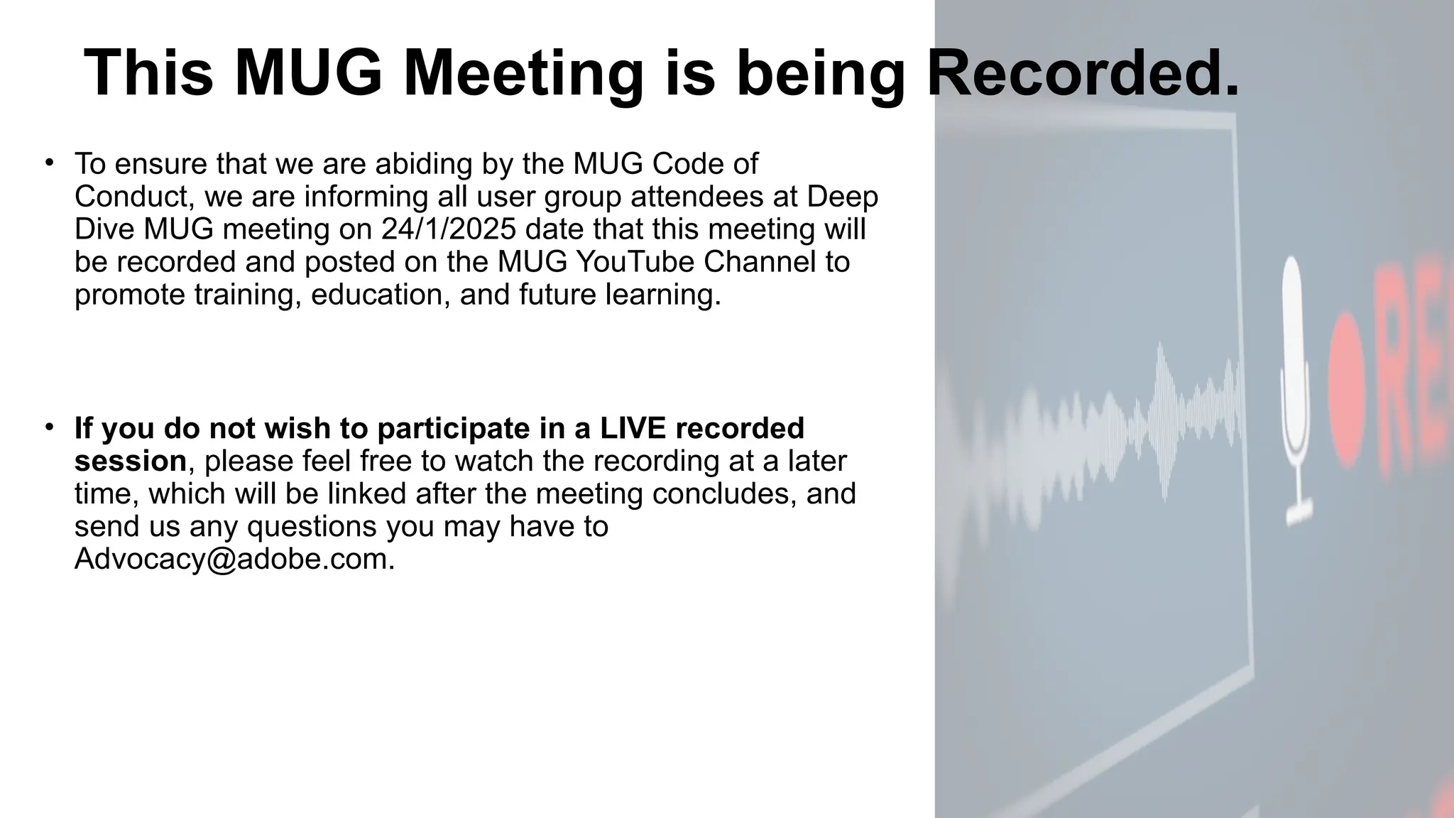This MUG Meeting is being Recorded.
• To ensure that we are abiding by the MUG Code of
Conduct, we are informing all user group attendees at Deep
Dive MUG meeting on 24/1/2025 date that this meeting will
be recorded and posted on the MUG YouTube Channel to
promote training, education, and future learning.
• If you do not wish to participate in a LIVE recorded
session, please feel free to watch the recording at a later
time, which will be linked after the meeting concludes, and
send us any questions you may have to
Advocacy@adobe.com.
 