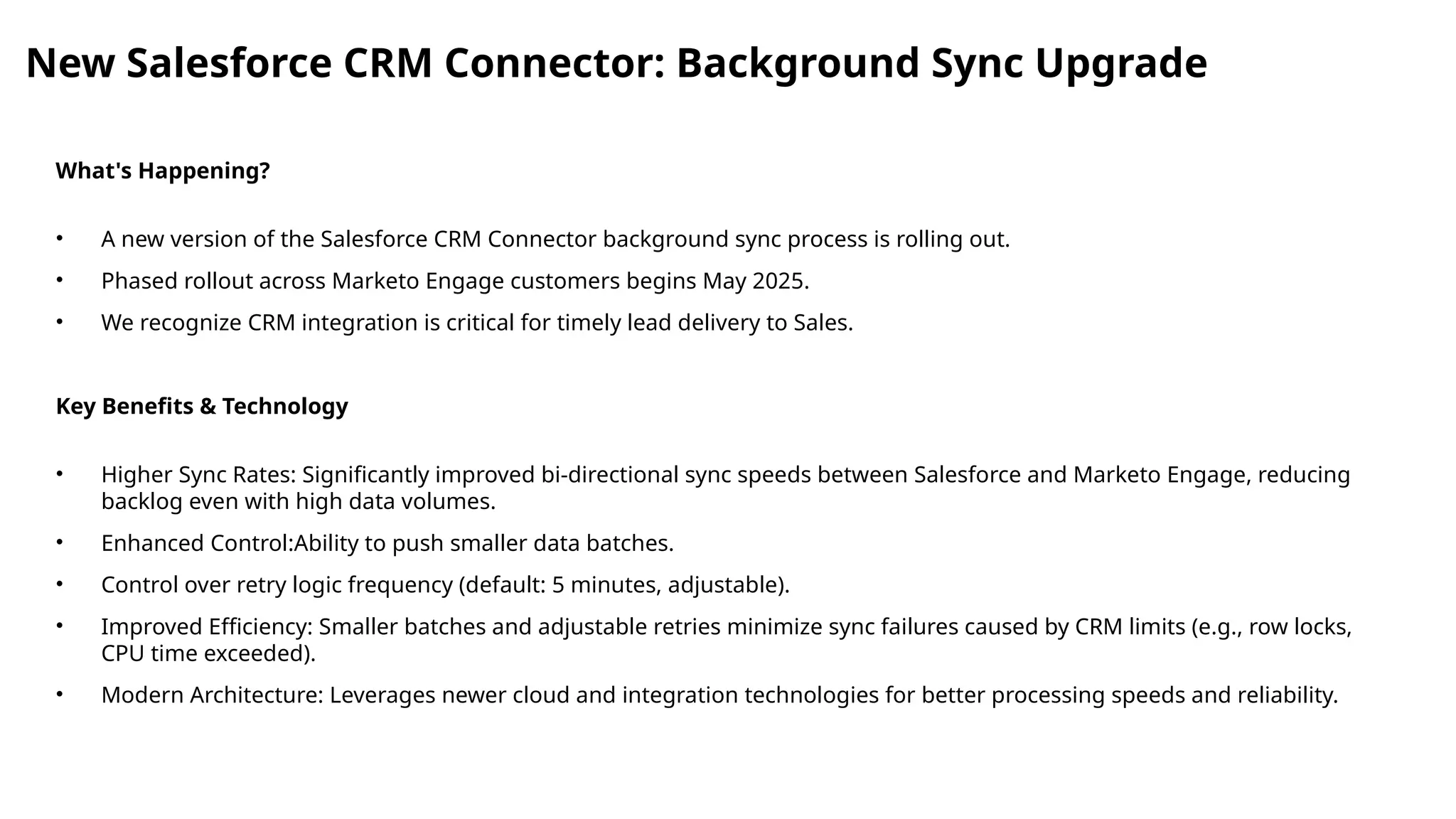 New Salesforce CRM Connector: Background Sync Upgrade
What's Happening?
• A new version of the Salesforce CRM Connector background sync process is rolling out.
• Phased rollout across Marketo Engage customers begins May 2025.
• We recognize CRM integration is critical for timely lead delivery to Sales.
Key Benefits & Technology
• Higher Sync Rates: Significantly improved bi-directional sync speeds between Salesforce and Marketo Engage, reducing
backlog even with high data volumes.
• Enhanced Control:Ability to push smaller data batches.
• Control over retry logic frequency (default: 5 minutes, adjustable).
• Improved Efficiency: Smaller batches and adjustable retries minimize sync failures caused by CRM limits (e.g., row locks,
CPU time exceeded).
• Modern Architecture: Leverages newer cloud and integration technologies for better processing speeds and reliability.
 