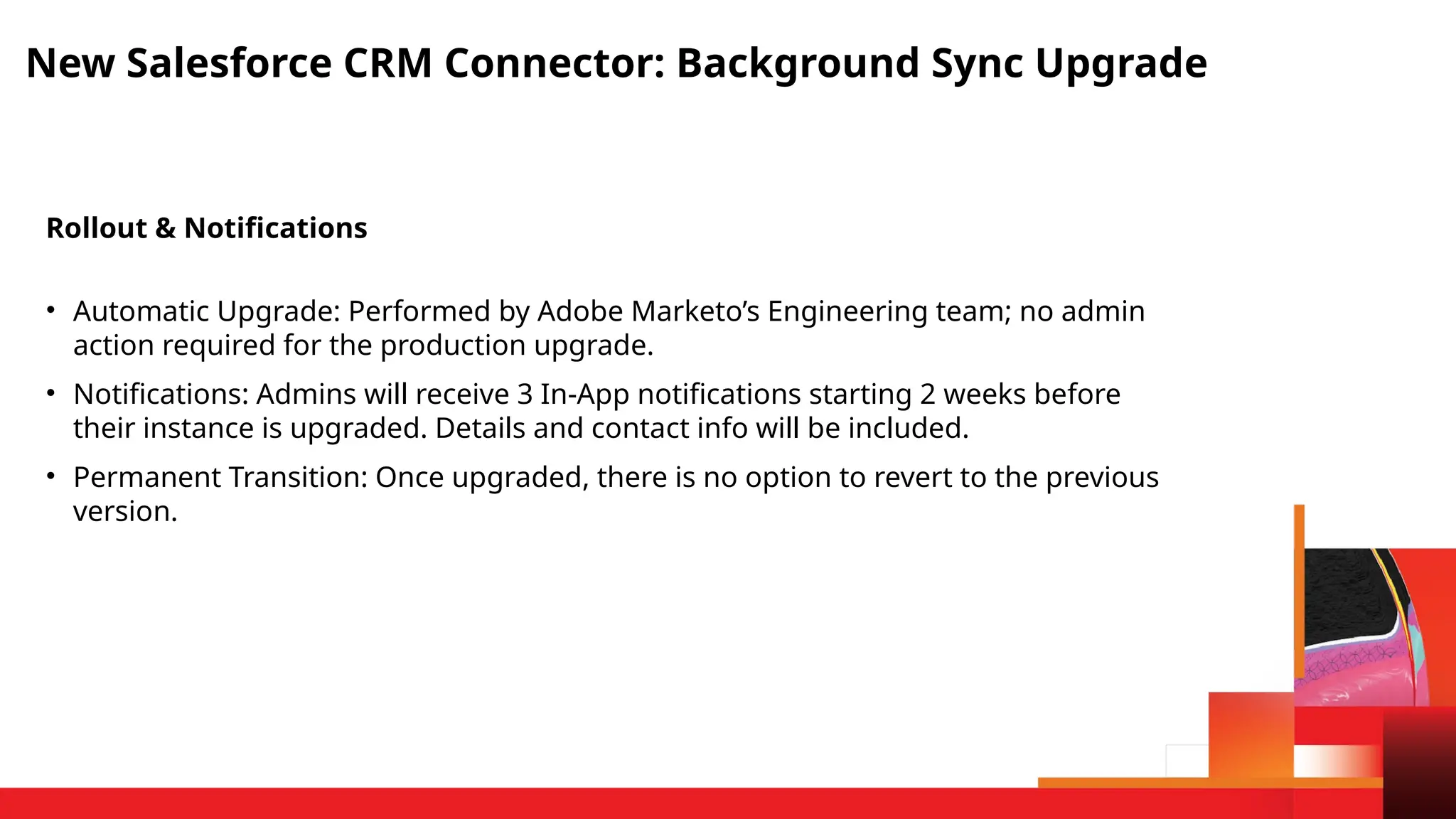 New Salesforce CRM Connector: Background Sync Upgrade
Rollout & Notifications
• Automatic Upgrade: Performed by Adobe Marketo’s Engineering team; no admin
action required for the production upgrade.
• Notifications: Admins will receive 3 In-App notifications starting 2 weeks before
their instance is upgraded. Details and contact info will be included.
• Permanent Transition: Once upgraded, there is no option to revert to the previous
version.
 