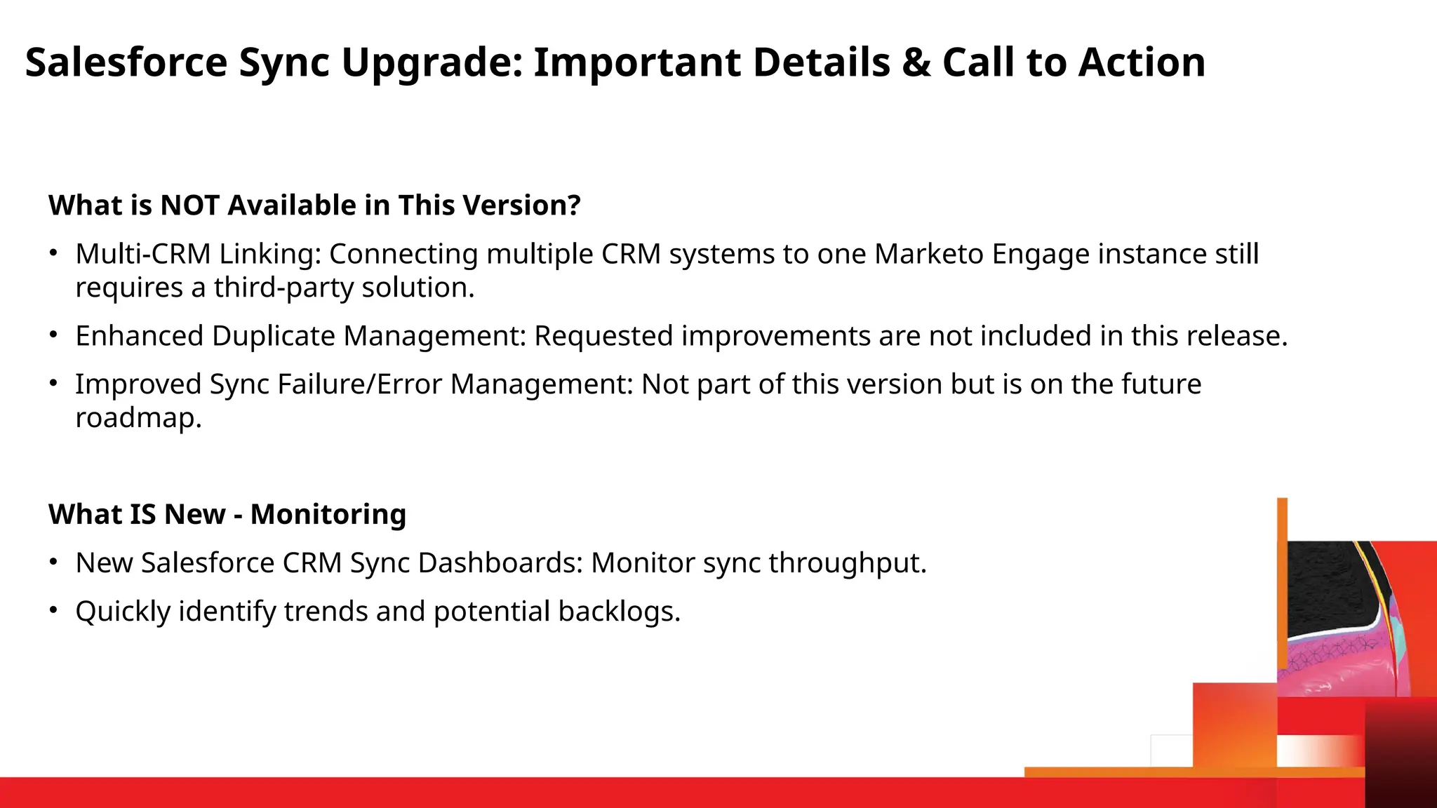 Salesforce Sync Upgrade: Important Details & Call to Action
What is NOT Available in This Version?
• Multi-CRM Linking: Connecting multiple CRM systems to one Marketo Engage instance still
requires a third-party solution.
• Enhanced Duplicate Management: Requested improvements are not included in this release.
• Improved Sync Failure/Error Management: Not part of this version but is on the future
roadmap.
What IS New - Monitoring
• New Salesforce CRM Sync Dashboards: Monitor sync throughput.
• Quickly identify trends and potential backlogs.
 