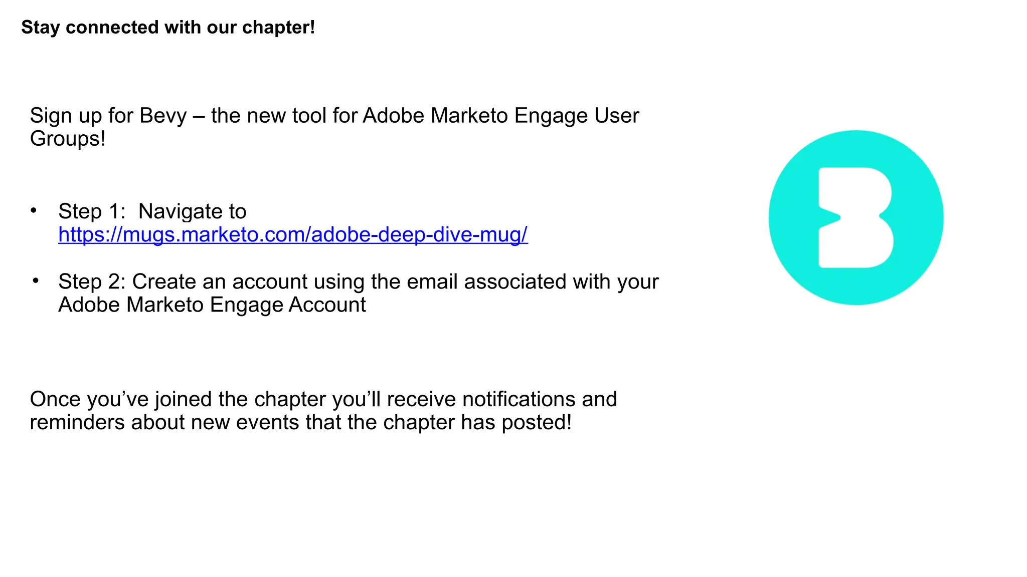 Stay connected with our chapter!
Sign up for Bevy – the new tool for Adobe Marketo Engage User
Groups!
• Step 1: Navigate to
https://mugs.marketo.com/adobe-deep-dive-mug/
• Step 2: Create an account using the email associated with your
Adobe Marketo Engage Account
Once you’ve joined the chapter you’ll receive notifications and
reminders about new events that the chapter has posted!
 