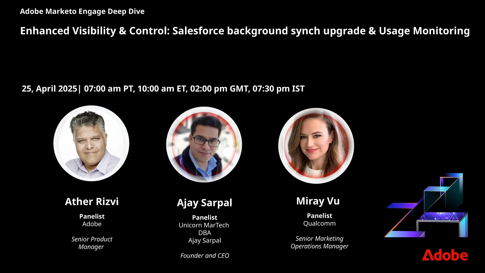 Adobe Marketo Engage Deep Dive
Enhanced Visibility & Control: Salesforce background synch upgrade & Usage Monitoring
Ajay Sarpal
Panelist
Unicorn MarTech
DBA
Ajay Sarpal
Founder and CEO
25, April 2025| 07:00 am PT, 10:00 am ET, 02:00 pm GMT, 07:30 pm IST
Miray Vu
Panelist
Qualcomm
Senior Marketing
Operations Manager
Ather Rizvi
Panelist
Adobe
Senior Product
Manager
 