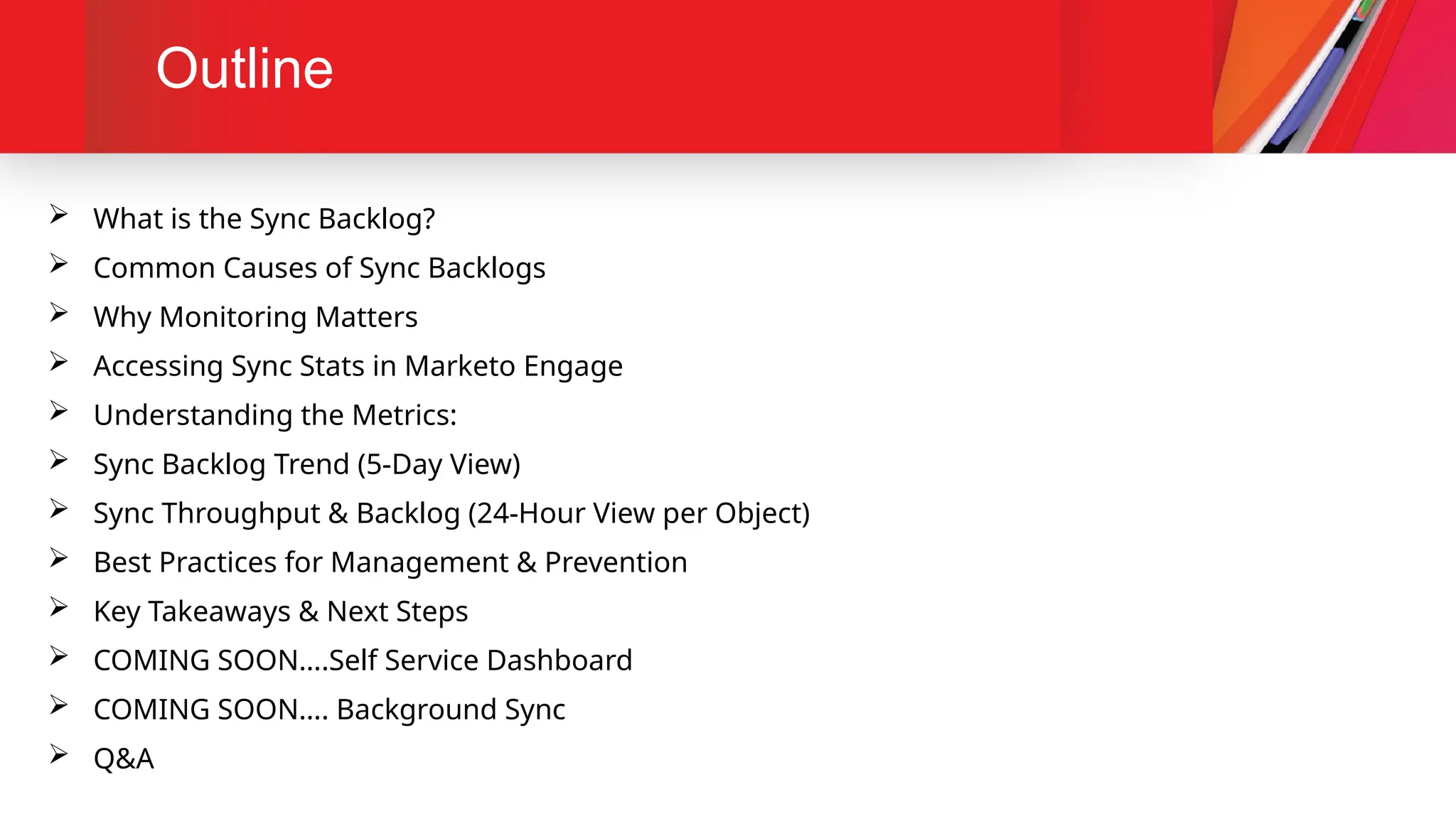 Outline
 What is the Sync Backlog?
 Common Causes of Sync Backlogs
 Why Monitoring Matters
 Accessing Sync Stats in Marketo Engage
 Understanding the Metrics:
 Sync Backlog Trend (5-Day View)
 Sync Throughput & Backlog (24-Hour View per Object)
 Best Practices for Management & Prevention
 Key Takeaways & Next Steps
 COMING SOON….Self Service Dashboard
 COMING SOON…. Background Sync
 Q&A
 