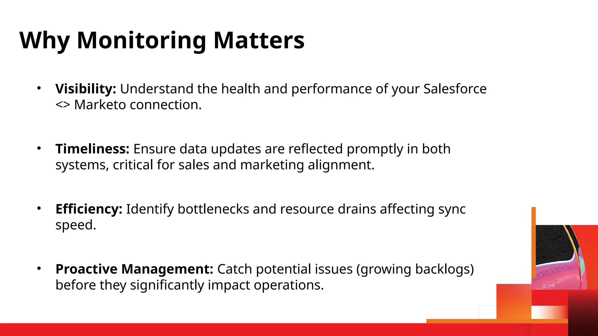 • Visibility: Understand the health and performance of your Salesforce
<> Marketo connection.
• Timeliness: Ensure data updates are reflected promptly in both
systems, critical for sales and marketing alignment.
• Efficiency: Identify bottlenecks and resource drains affecting sync
speed.
• Proactive Management: Catch potential issues (growing backlogs)
before they significantly impact operations.
Why Monitoring Matters
 