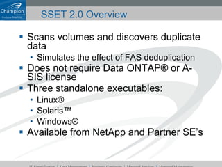 Scans volumes and discovers duplicate data Simulates the effect of FAS deduplication Does not require Data ONTAP® or A-SIS license Three standalone executables: Linux® Solaris™ Windows® Available from NetApp and Partner SE’s SSET 2.0 Overview 