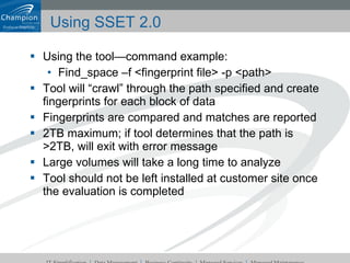 Using SSET 2.0 Using the tool—command example: Find_space –f <fingerprint file> -p <path> Tool will “crawl” through the path specified and create fingerprints for each block of data Fingerprints are compared and matches are reported 2TB maximum; if tool determines that the path is >2TB, will exit with error message Large volumes will take a long time to analyze Tool should not be left installed at customer site once the evaluation is completed 
