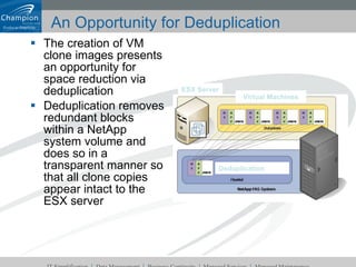 An Opportunity for Deduplication The creation of VM clone images presents an opportunity for space reduction via deduplication Deduplication removes redundant blocks within a NetApp system volume and does so in a transparent manner so that all clone copies appear intact to the ESX server Virtual Machines ESX Server Deduplication 