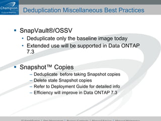 Deduplication Miscellaneous Best Practices SnapVault®/OSSV Deduplicate only the baseline image today Extended use will be supported in Data ONTAP 7.3 Snapshot™ Copies Deduplicate  before taking Snapshot copies Delete stale Snapshot copies Refer to Deployment Guide for detailed info Efficiency will improve in Data ONTAP 7.3 