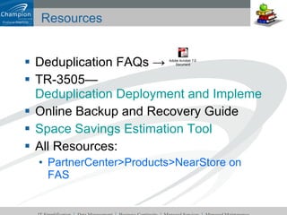 Resources Deduplication FAQs -> TR-3505—  Deduplication Deployment and Implementation Guide Online Backup and Recovery Guide Space Savings Estimation Tool All Resources: PartnerCenter>Products>NearStore on FAS 