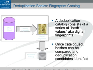 Deduplication Basics: Fingerprint Catalog A deduplication catalog consists of a series of “hash values” aka digital fingerprints Once catalogued, hashes can be compared and deduplication candidates identified Hashing Algorithm Data Object Digital Fingerprint Fingerprint Catalog 