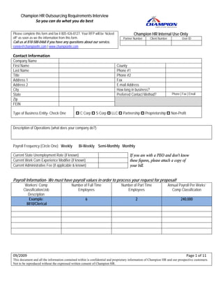 Champion HR Outsourcing Requirements Interview
              So you can do what you do best 

Please complete this form and fax it 805-426-8127. Your RFP will be “kicked                                               Champion HR Internal Use Only
off” as soon as we the information from this form.                                                                 Partner Number          Client Number                  User ID
Call us at 818-588-0468 if you have any questions about our service.                                                                                              
ronnie@championhr.com | www.championhr.com 
                                                                                                            




                                                 
Contact Information 
Company Name
First Name                                                                                               County
Last Name                                                                                                Phone #1
Title                                                                                                    Phone #2
Address 1                                                                                                Fax
Address 2                                                                                                E-mail Address
City                                                                                                     How long in business?
State                                                                                                    Preferred Contact Method?                              Phone | Fax | Email
Zip
FEIN

Type of Business Entity- Check One                                 C Corp          S Corp          LLC             Partnership       Proprietorship            Non-Profit


Description of Operations (what does your company do?):



Payroll Frequency (Circle One) Weekly                             Bi-Weekly Semi-Monthly Monthly

Current State Unemployment Rate (if known)                                                                             If you are with a PEO and don’t know 
Current Work Com Experience Modifier (if known)                                                                        these figures, please attach a copy of 
Current Administrative Fee (if applicable & known)                                                                     your bill. 
 

Payroll Information- We must have payroll values in order to process your request for proposal!
           Workers’ Comp                                  Number of Full Time                                  Number of Part Time                          Annual Payroll Per Works’
          Classification/Job                                 Employees                                            Employees                                   Comp Classification
             Description
             Example:                                                    6                                                  2                                            240,000
            8810/Clerical




                                                                                                                                                        
                                                                                                                                                        
 

 

09/2009                                                                                                                                                                                Page 1 of 11 
This document and all the information contained within is confidential and proprietary information of Champion HR and our prospective customers.
Not to be reproduced without the expressed written consent of Champion HR.
 
 