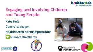 Kate Holt
General Manager
Healthwatch Northamptonshire
@HWatchNorthants
Engaging and Involving Children
and Young People
 