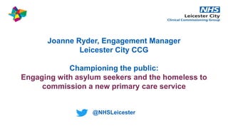 Joanne Ryder, Engagement Manager
Leicester City CCG
Championing the public:
Engaging with asylum seekers and the homeless to
commission a new primary care service
@NHSLeicester
 