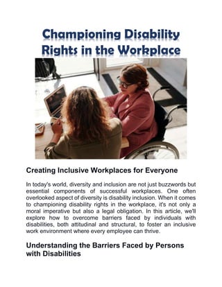 Championing Disability
Rights in the Workplace
Creating Inclusive Workplaces for Everyone
In today's world, diversity and inclusion are not just buzzwords but
essential components of successful workplaces. One often
overlooked aspect of diversity is disability inclusion. When it comes
to championing disability rights in the workplace, it's not only a
moral imperative but also a legal obligation. In this article, we'll
explore how to overcome barriers faced by individuals with
disabilities, both attitudinal and structural, to foster an inclusive
work environment where every employee can thrive.
Understanding the Barriers Faced by Persons
with Disabilities
 