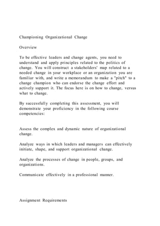 Championing Organizational Change
Overview
To be effective leaders and change agents, you need to
understand and apply principles related to the politics of
change. You will construct a stakeholders' map related to a
needed change in your workplace or an organization you are
familiar with, and write a memorandum to make a "pitch" to a
change champion who can endorse the change effort and
actively support it. The focus here is on how to change, versus
what to change.
By successfully completing this assessment, you will
demonstrate your proficiency in the following course
competencies:
Assess the complex and dynamic nature of organizational
change.
Analyze ways in which leaders and managers can effectively
initiate, shape, and support organizational change.
Analyze the processes of change in people, groups, and
organizations.
Communicate effectively in a professional manner.
Assignment Requirements
 