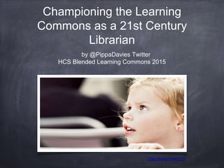 Championing the Learning
Commons as a 21st Century
Librarian
by @PippaDavies Twitter
HCS Blended Learning Commons 2015
http://bit.ly/19etCCX
 