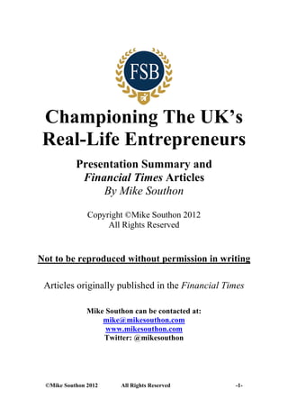 Championing The UK’s
 Real-Life Entrepreneurs
           Presentation Summary and
            Financial Times Articles
                By Mike Southon
               Copyright ©Mike Southon 2012
                    All Rights Reserved


Not to be reproduced without permission in writing

 Articles originally published in the Financial Times

               Mike Southon can be contacted at:
                   mike@mikesouthon.com
                    www.mikesouthon.com
                   Twitter: @mikesouthon




 ©Mike Southon 2012     All Rights Reserved        -1-
 