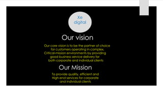 Xe
digital
Our vision
Our core vision is to be the partner of choice
for customers operating in complex,
Critical-mission environments by providing
good business service delivery for
both corporate and individual clients
Our Mission
To provide quality, efficient and
High-end services for corporate
and individual clients
 